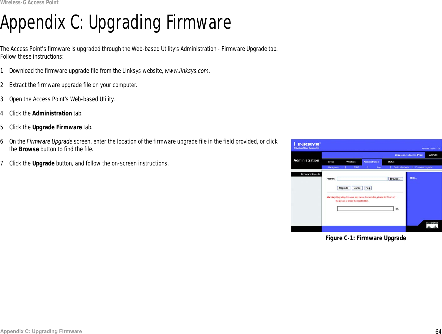 64Appendix C: Upgrading FirmwareWireless-G Access PointAppendix C: Upgrading FirmwareThe Access Point&apos;s firmware is upgraded through the Web-based Utility’s Administration - Firmware Upgrade tab. Follow these instructions:1. Download the firmware upgrade file from the Linksys website, www.linksys.com.2. Extract the firmware upgrade file on your computer.3. Open the Access Point’s Web-based Utility.4. Click the Administration tab.5. Click the Upgrade Firmware tab.6. On the Firmware Upgrade screen, enter the location of the firmware upgrade file in the field provided, or click the Browse button to find the file.7. Click the Upgrade button, and follow the on-screen instructions.Figure C-1: Firmware Upgrade