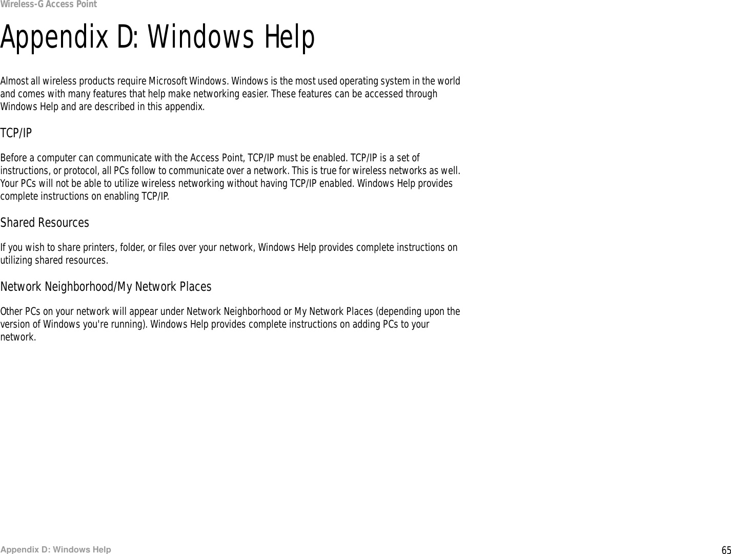 65Appendix D: Windows HelpWireless-G Access PointAppendix D: Windows HelpAlmost all wireless products require Microsoft Windows. Windows is the most used operating system in the world and comes with many features that help make networking easier. These features can be accessed through Windows Help and are described in this appendix.TCP/IPBefore a computer can communicate with the Access Point, TCP/IP must be enabled. TCP/IP is a set of instructions, or protocol, all PCs follow to communicate over a network. This is true for wireless networks as well. Your PCs will not be able to utilize wireless networking without having TCP/IP enabled. Windows Help provides complete instructions on enabling TCP/IP.Shared ResourcesIf you wish to share printers, folder, or files over your network, Windows Help provides complete instructions on utilizing shared resources.Network Neighborhood/My Network PlacesOther PCs on your network will appear under Network Neighborhood or My Network Places (depending upon the version of Windows you&apos;re running). Windows Help provides complete instructions on adding PCs to your network.