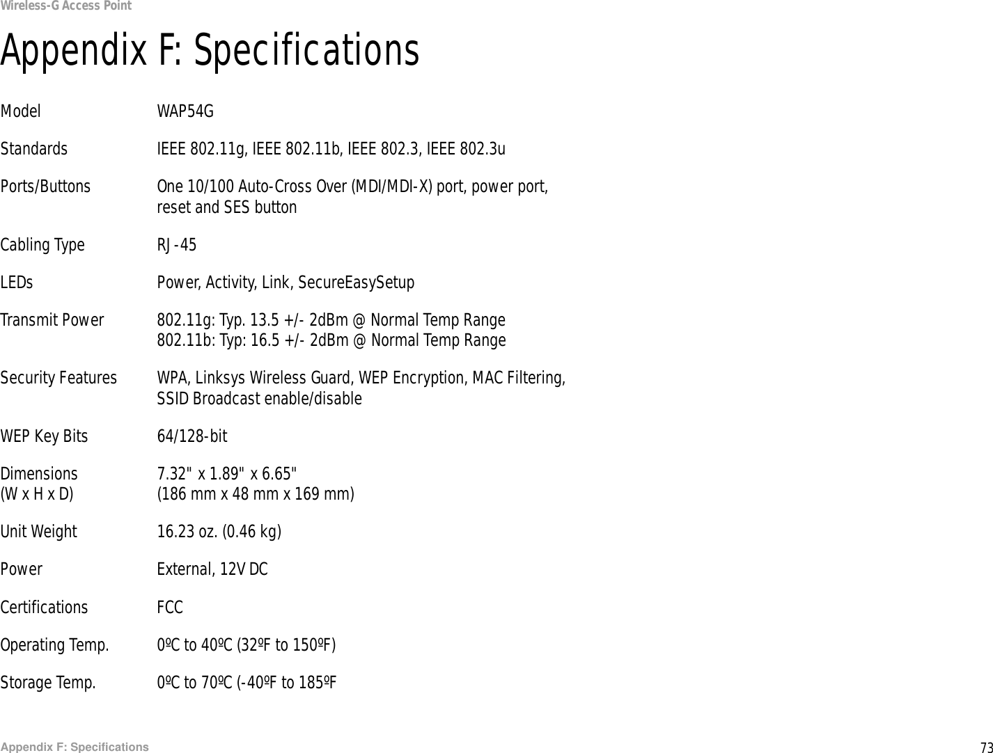 73Appendix F: SpecificationsWireless-G Access PointAppendix F: SpecificationsModel WAP54GStandards IEEE 802.11g, IEEE 802.11b, IEEE 802.3, IEEE 802.3uPorts/Buttons One 10/100 Auto-Cross Over (MDI/MDI-X) port, power port, reset and SES buttonCabling Type RJ-45LEDs Power, Activity, Link, SecureEasySetupTransmit Power 802.11g: Typ. 13.5 +/- 2dBm @ Normal Temp Range802.11b: Typ: 16.5 +/- 2dBm @ Normal Temp RangeSecurity Features WPA, Linksys Wireless Guard, WEP Encryption, MAC Filtering, SSID Broadcast enable/disableWEP Key Bits 64/128-bitDimensions 7.32&quot; x 1.89&quot; x 6.65&quot;(W x H x D) (186 mm x 48 mm x 169 mm)Unit Weight 16.23 oz. (0.46 kg)Power External, 12V DCCertifications FCCOperating Temp. 0ºC to 40ºC (32ºF to 150ºF)Storage Temp. 0ºC to 70ºC (-40ºF to 185ºF