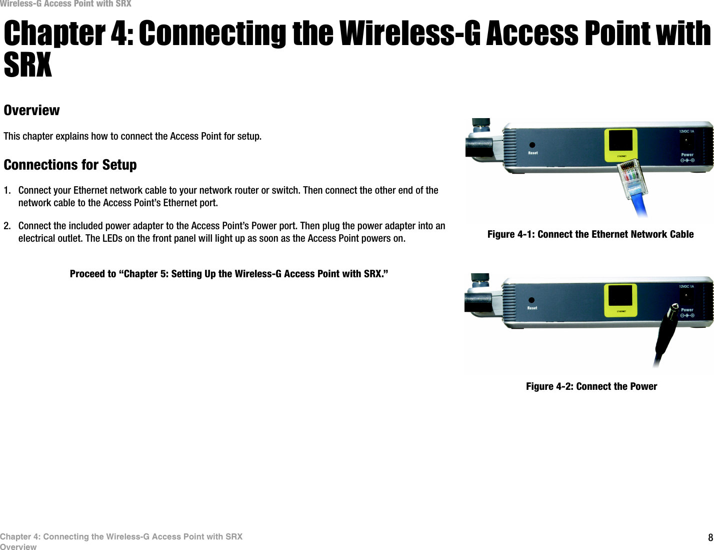 8Chapter 4: Connecting the Wireless-G Access Point with SRXOverviewWireless-G Access Point with SRXChapter 4: Connecting the Wireless-G Access Point with SRXOverviewThis chapter explains how to connect the Access Point for setup.Connections for Setup1. Connect your Ethernet network cable to your network router or switch. Then connect the other end of the network cable to the Access Point’s Ethernet port.2. Connect the included power adapter to the Access Point’s Power port. Then plug the power adapter into an electrical outlet. The LEDs on the front panel will light up as soon as the Access Point powers on.Proceed to “Chapter 5: Setting Up the Wireless-G Access Point with SRX.”Figure 4-1: Connect the Ethernet Network CableFigure 4-2: Connect the Power