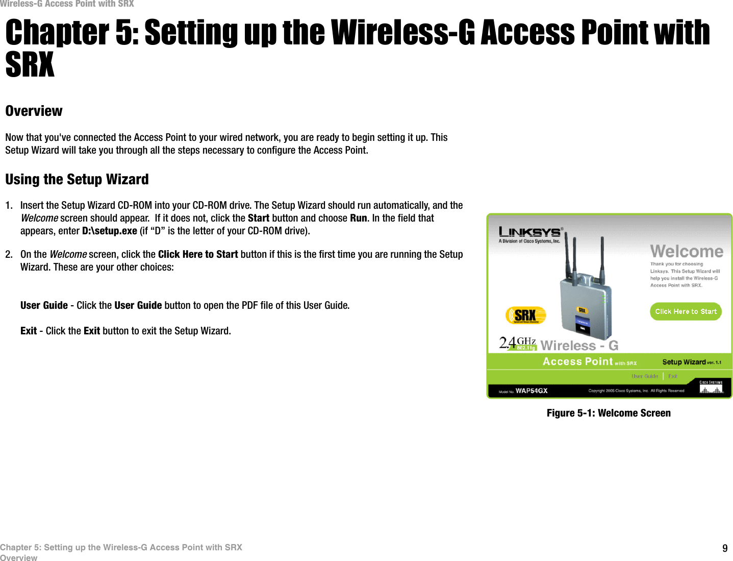 9Chapter 5: Setting up the Wireless-G Access Point with SRXOverviewWireless-G Access Point with SRXChapter 5: Setting up the Wireless-G Access Point with SRXOverviewNow that you&apos;ve connected the Access Point to your wired network, you are ready to begin setting it up. This Setup Wizard will take you through all the steps necessary to configure the Access Point.Using the Setup Wizard1. Insert the Setup Wizard CD-ROM into your CD-ROM drive. The Setup Wizard should run automatically, and the Welcome screen should appear.  If it does not, click the Start button and choose Run. In the field that appears, enter D:\setup.exe (if “D” is the letter of your CD-ROM drive).2. On the Welcome screen, click the Click Here to Start button if this is the first time you are running the Setup Wizard. These are your other choices:User Guide - Click the User Guide button to open the PDF file of this User Guide.Exit - Click the Exit button to exit the Setup Wizard.Figure 5-1: Welcome Screen