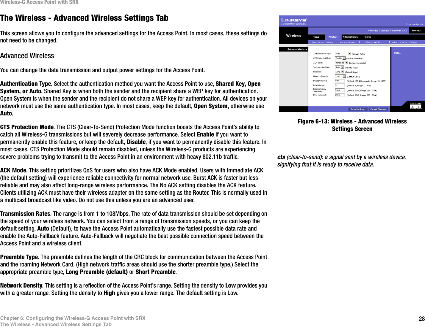 28Chapter 6: Configuring the Wireless-G Access Point with SRXThe Wireless - Advanced Wireless Settings TabWireless-G Access Point with SRXThe Wireless - Advanced Wireless Settings TabThis screen allows you to configure the advanced settings for the Access Point. In most cases, these settings do not need to be changed.Advanced WirelessYou can change the data transmission and output power settings for the Access Point.Authentication Type. Select the authentication method you want the Access Point to use, Shared Key, Open System, or Auto. Shared Key is when both the sender and the recipient share a WEP key for authentication. Open System is when the sender and the recipient do not share a WEP key for authentication. All devices on your network must use the same authentication type. In most cases, keep the default, Open System, otherwise use Auto.CTS Protection Mode. The CTS (Clear-To-Send) Protection Mode function boosts the Access Point’s ability to catch all Wireless-G transmissions but will severely decrease performance. Select Enable if you want to permanently enable this feature, or keep the default, Disable, if you want to permanently disable this feature. In most cases, CTS Protection Mode should remain disabled, unless the Wireless-G products are experiencing severe problems trying to transmit to the Access Point in an environment with heavy 802.11b traffic.ACK Mode. This setting prioritizes QoS for users who also have ACK Mode enabled. Users with Immediate ACK (the default setting) will experience reliable connectivity for normal network use. Burst ACK is faster but less reliable and may also affect long-range wireless performance. The No ACK setting disables the ACK feature. Clients utilizing ACK must have their wireless adapter on the same setting as the Router. This is normally used in a multicast broadcast like video. Do not use this unless you are an advanced user.Transmission Rates. The range is from 1 to 108Mbps. The rate of data transmission should be set depending on the speed of your wireless network. You can select from a range of transmission speeds, or you can keep the default setting, Auto (Default), to have the Access Point automatically use the fastest possible data rate and enable the Auto-Fallback feature. Auto-Fallback will negotiate the best possible connection speed between the Access Point and a wireless client.Preamble Type. The preamble defines the length of the CRC block for communication between the Access Point and the roaming Network Card. (High network traffic areas should use the shorter preamble type.) Select the appropriate preamble type, Long Preamble (default) or Short Preamble.Network Density. This setting is a reflection of the Access Point’s range. Setting the density to Low provides you with a greater range. Setting the density to High gives you a lower range. The default setting is Low.Figure 6-13: Wireless - Advanced Wireless Settings Screencts (clear-to-send): a signal sent by a wireless device, signifying that it is ready to receive data.