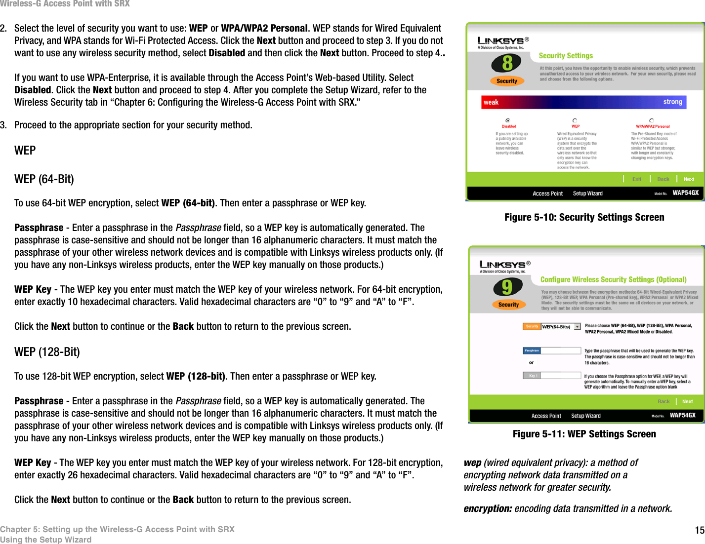 15Chapter 5: Setting up the Wireless-G Access Point with SRXUsing the Setup WizardWireless-G Access Point with SRX2. Select the level of security you want to use: WEP or WPA/WPA2 Personal. WEP stands for Wired Equivalent Privacy, and WPA stands for Wi-Fi Protected Access. Click the Next button and proceed to step 3. If you do not want to use any wireless security method, select Disabled and then click the Next button. Proceed to step 4..If you want to use WPA-Enterprise, it is available through the Access Point’s Web-based Utility. Select Disabled. Click the Next button and proceed to step 4. After you complete the Setup Wizard, refer to the Wireless Security tab in “Chapter 6: Configuring the Wireless-G Access Point with SRX.” 3. Proceed to the appropriate section for your security method.WEPWEP (64-Bit)To use 64-bit WEP encryption, select WEP (64-bit). Then enter a passphrase or WEP key.Passphrase - Enter a passphrase in the Passphrase field, so a WEP key is automatically generated. The passphrase is case-sensitive and should not be longer than 16 alphanumeric characters. It must match the passphrase of your other wireless network devices and is compatible with Linksys wireless products only. (If you have any non-Linksys wireless products, enter the WEP key manually on those products.)WEP Key - The WEP key you enter must match the WEP key of your wireless network. For 64-bit encryption, enter exactly 10 hexadecimal characters. Valid hexadecimal characters are “0” to “9” and “A” to “F”.Click the Next button to continue or the Back button to return to the previous screen.WEP (128-Bit)To use 128-bit WEP encryption, select WEP (128-bit). Then enter a passphrase or WEP key.Passphrase - Enter a passphrase in the Passphrase field, so a WEP key is automatically generated. The passphrase is case-sensitive and should not be longer than 16 alphanumeric characters. It must match the passphrase of your other wireless network devices and is compatible with Linksys wireless products only. (If you have any non-Linksys wireless products, enter the WEP key manually on those products.)WEP Key - The WEP key you enter must match the WEP key of your wireless network. For 128-bit encryption, enter exactly 26 hexadecimal characters. Valid hexadecimal characters are “0” to “9” and “A” to “F”.Click the Next button to continue or the Back button to return to the previous screen.Figure 5-11: WEP Settings ScreenFigure 5-10: Security Settings Screenwep (wired equivalent privacy): a method of encrypting network data transmitted on a wireless network for greater security.encryption: encoding data transmitted in a network.