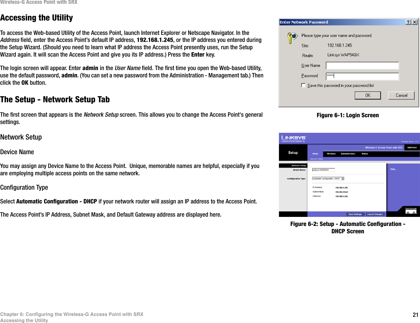 21Chapter 6: Configuring the Wireless-G Access Point with SRXAccessing the UtilityWireless-G Access Point with SRXAccessing the UtilityTo access the Web-based Utility of the Access Point, launch Internet Explorer or Netscape Navigator. In the Address field, enter the Access Point’s default IP address, 192.168.1.245, or the IP address you entered during the Setup Wizard. (Should you need to learn what IP address the Access Point presently uses, run the Setup Wizard again. It will scan the Access Point and give you its IP address.) Press the Enter key.The login screen will appear. Enter admin in the User Name field. The first time you open the Web-based Utility, use the default password, admin. (You can set a new password from the Administration - Management tab.) Then click the OK button.The Setup - Network Setup TabThe first screen that appears is the Network Setup screen. This allows you to change the Access Point&apos;s general settings.Network SetupDevice NameYou may assign any Device Name to the Access Point.  Unique, memorable names are helpful, especially if you are employing multiple access points on the same network.Configuration TypeSelect Automatic Configuration - DHCP if your network router will assign an IP address to the Access Point.The Access Point’s IP Address, Subnet Mask, and Default Gateway address are displayed here.Figure 6-1: Login ScreenFigure 6-2: Setup - Automatic Configuration - DHCP Screen