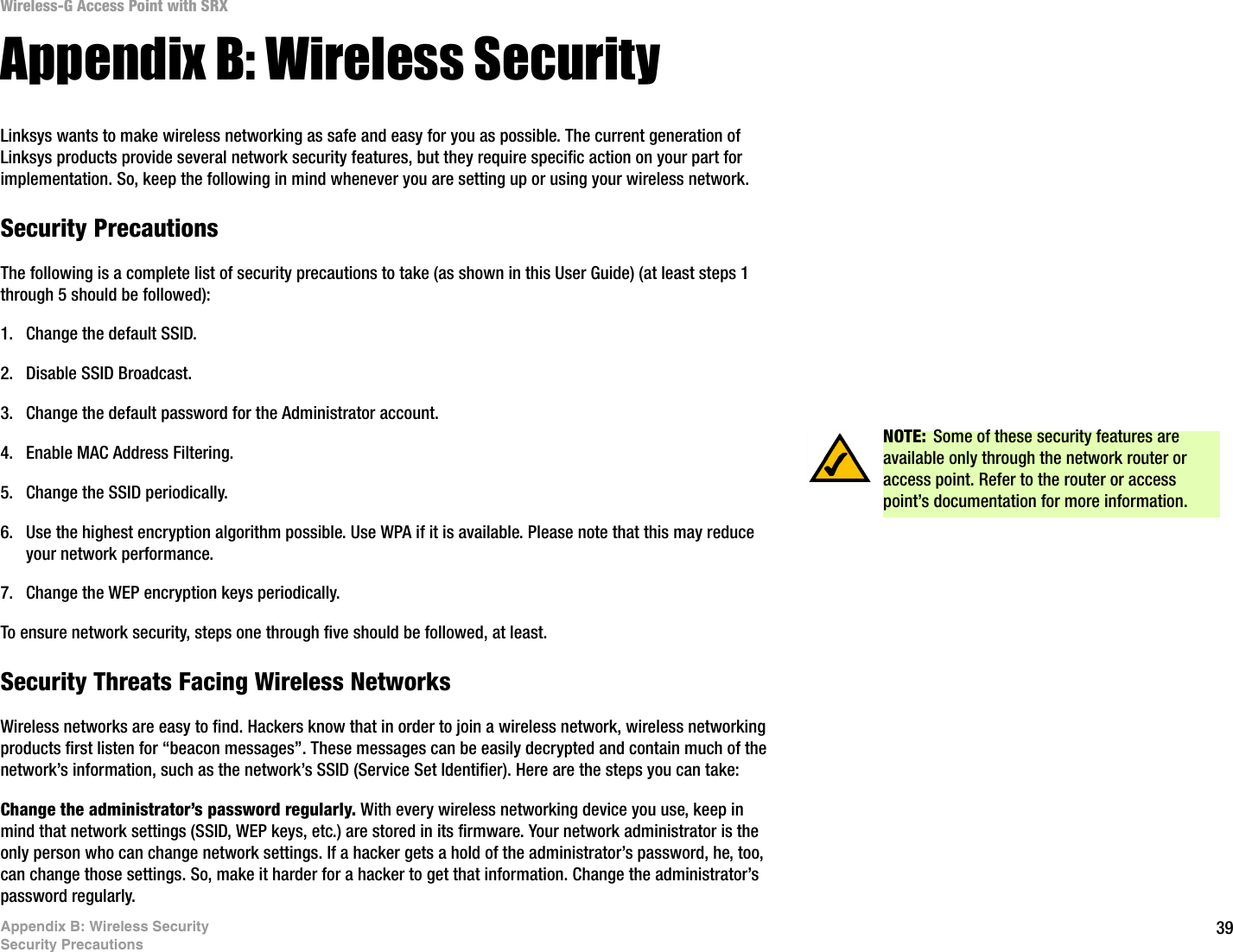 39Appendix B: Wireless SecuritySecurity PrecautionsWireless-G Access Point with SRXAppendix B: Wireless SecurityLinksys wants to make wireless networking as safe and easy for you as possible. The current generation of Linksys products provide several network security features, but they require specific action on your part for implementation. So, keep the following in mind whenever you are setting up or using your wireless network.Security PrecautionsThe following is a complete list of security precautions to take (as shown in this User Guide) (at least steps 1 through 5 should be followed):1. Change the default SSID. 2. Disable SSID Broadcast. 3. Change the default password for the Administrator account. 4. Enable MAC Address Filtering. 5. Change the SSID periodically. 6. Use the highest encryption algorithm possible. Use WPA if it is available. Please note that this may reduce your network performance. 7. Change the WEP encryption keys periodically. To ensure network security, steps one through five should be followed, at least.Security Threats Facing Wireless Networks Wireless networks are easy to find. Hackers know that in order to join a wireless network, wireless networking products first listen for “beacon messages”. These messages can be easily decrypted and contain much of the network’s information, such as the network’s SSID (Service Set Identifier). Here are the steps you can take:Change the administrator’s password regularly. With every wireless networking device you use, keep in mind that network settings (SSID, WEP keys, etc.) are stored in its firmware. Your network administrator is the only person who can change network settings. If a hacker gets a hold of the administrator’s password, he, too, can change those settings. So, make it harder for a hacker to get that information. Change the administrator’s password regularly.NOTE: Some of these security features are available only through the network router or access point. Refer to the router or access point’s documentation for more information.