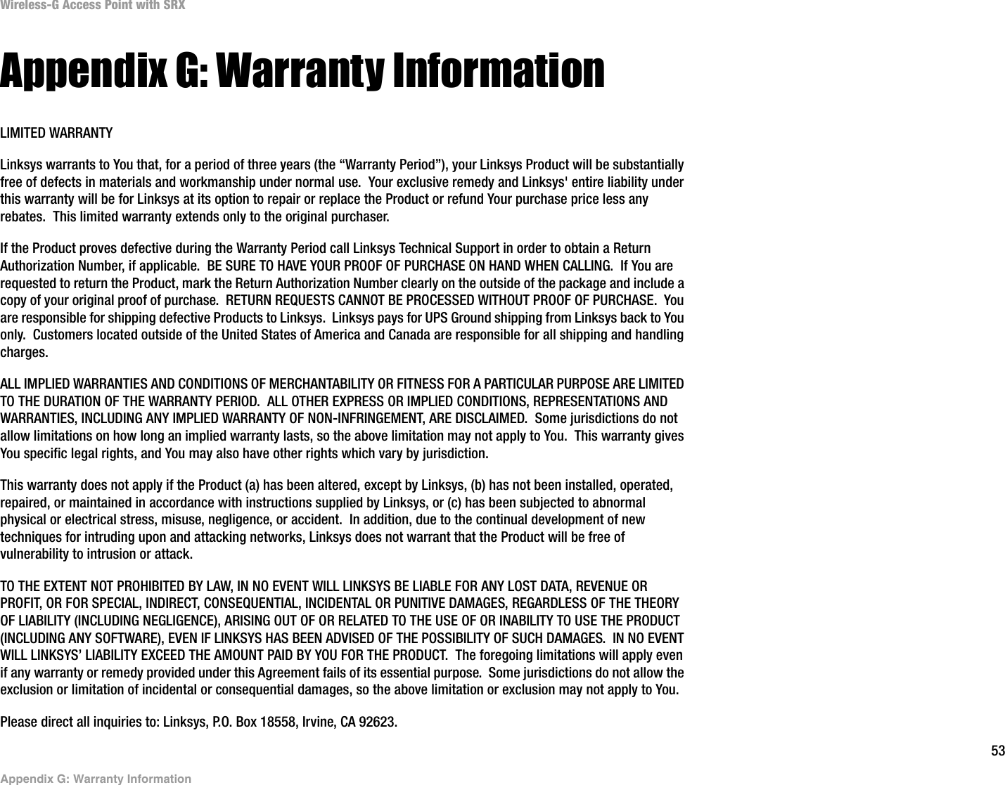 53Appendix G: Warranty InformationWireless-G Access Point with SRXAppendix G: Warranty InformationLIMITED WARRANTYLinksys warrants to You that, for a period of three years (the “Warranty Period”), your Linksys Product will be substantially free of defects in materials and workmanship under normal use.  Your exclusive remedy and Linksys&apos; entire liability under this warranty will be for Linksys at its option to repair or replace the Product or refund Your purchase price less any rebates.  This limited warranty extends only to the original purchaser.  If the Product proves defective during the Warranty Period call Linksys Technical Support in order to obtain a Return Authorization Number, if applicable.  BE SURE TO HAVE YOUR PROOF OF PURCHASE ON HAND WHEN CALLING.  If You are requested to return the Product, mark the Return Authorization Number clearly on the outside of the package and include a copy of your original proof of purchase.  RETURN REQUESTS CANNOT BE PROCESSED WITHOUT PROOF OF PURCHASE.  You are responsible for shipping defective Products to Linksys.  Linksys pays for UPS Ground shipping from Linksys back to You only.  Customers located outside of the United States of America and Canada are responsible for all shipping and handling charges. ALL IMPLIED WARRANTIES AND CONDITIONS OF MERCHANTABILITY OR FITNESS FOR A PARTICULAR PURPOSE ARE LIMITED TO THE DURATION OF THE WARRANTY PERIOD.  ALL OTHER EXPRESS OR IMPLIED CONDITIONS, REPRESENTATIONS AND WARRANTIES, INCLUDING ANY IMPLIED WARRANTY OF NON-INFRINGEMENT, ARE DISCLAIMED.  Some jurisdictions do not allow limitations on how long an implied warranty lasts, so the above limitation may not apply to You.  This warranty gives You specific legal rights, and You may also have other rights which vary by jurisdiction.This warranty does not apply if the Product (a) has been altered, except by Linksys, (b) has not been installed, operated, repaired, or maintained in accordance with instructions supplied by Linksys, or (c) has been subjected to abnormal physical or electrical stress, misuse, negligence, or accident.  In addition, due to the continual development of new techniques for intruding upon and attacking networks, Linksys does not warrant that the Product will be free of vulnerability to intrusion or attack.TO THE EXTENT NOT PROHIBITED BY LAW, IN NO EVENT WILL LINKSYS BE LIABLE FOR ANY LOST DATA, REVENUE OR PROFIT, OR FOR SPECIAL, INDIRECT, CONSEQUENTIAL, INCIDENTAL OR PUNITIVE DAMAGES, REGARDLESS OF THE THEORY OF LIABILITY (INCLUDING NEGLIGENCE), ARISING OUT OF OR RELATED TO THE USE OF OR INABILITY TO USE THE PRODUCT (INCLUDING ANY SOFTWARE), EVEN IF LINKSYS HAS BEEN ADVISED OF THE POSSIBILITY OF SUCH DAMAGES.  IN NO EVENT WILL LINKSYS’ LIABILITY EXCEED THE AMOUNT PAID BY YOU FOR THE PRODUCT.  The foregoing limitations will apply even if any warranty or remedy provided under this Agreement fails of its essential purpose.  Some jurisdictions do not allow the exclusion or limitation of incidental or consequential damages, so the above limitation or exclusion may not apply to You.Please direct all inquiries to: Linksys, P.O. Box 18558, Irvine, CA 92623.
