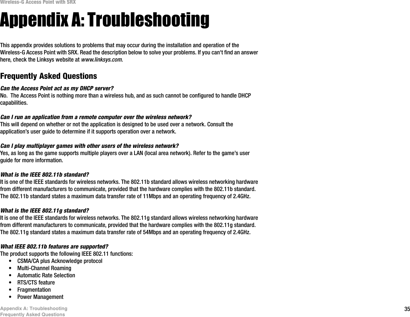 35Appendix A: TroubleshootingFrequently Asked QuestionsWireless-G Access Point with SRXAppendix A: TroubleshootingThis appendix provides solutions to problems that may occur during the installation and operation of the Wireless-G Access Point with SRX. Read the description below to solve your problems. If you can&apos;t find an answer here, check the Linksys website at www.linksys.com.Frequently Asked QuestionsCan the Access Point act as my DHCP server?No.  The Access Point is nothing more than a wireless hub, and as such cannot be configured to handle DHCP capabilities.Can I run an application from a remote computer over the wireless network?This will depend on whether or not the application is designed to be used over a network. Consult the application’s user guide to determine if it supports operation over a network.Can I play multiplayer games with other users of the wireless network?Yes, as long as the game supports multiple players over a LAN (local area network). Refer to the game’s user guide for more information.What is the IEEE 802.11b standard?It is one of the IEEE standards for wireless networks. The 802.11b standard allows wireless networking hardware from different manufacturers to communicate, provided that the hardware complies with the 802.11b standard. The 802.11b standard states a maximum data transfer rate of 11Mbps and an operating frequency of 2.4GHz.What is the IEEE 802.11g standard?It is one of the IEEE standards for wireless networks. The 802.11g standard allows wireless networking hardware from different manufacturers to communicate, provided that the hardware complies with the 802.11g standard. The 802.11g standard states a maximum data transfer rate of 54Mbps and an operating frequency of 2.4GHz.What IEEE 802.11b features are supported?The product supports the following IEEE 802.11 functions: • CSMA/CA plus Acknowledge protocol • Multi-Channel Roaming • Automatic Rate Selection • RTS/CTS feature • Fragmentation • Power Management  