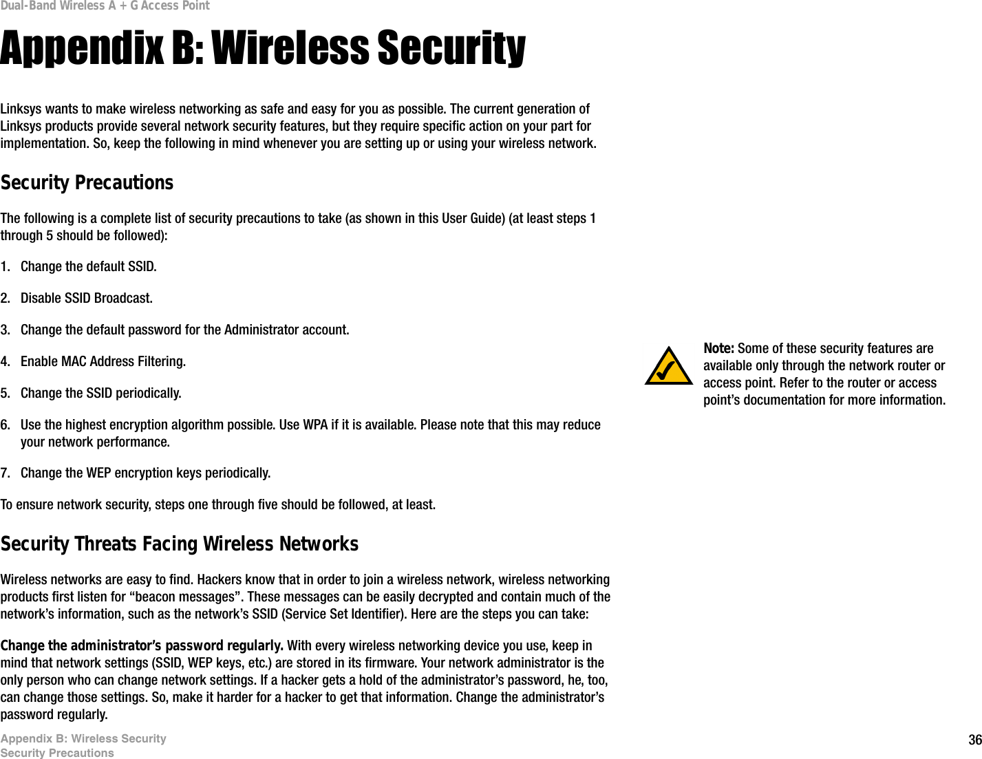36Appendix B: Wireless SecuritySecurity PrecautionsDual-Band Wireless A + G Access PointAppendix B: Wireless SecurityLinksys wants to make wireless networking as safe and easy for you as possible. The current generation of Linksys products provide several network security features, but they require specific action on your part for implementation. So, keep the following in mind whenever you are setting up or using your wireless network.Security PrecautionsThe following is a complete list of security precautions to take (as shown in this User Guide) (at least steps 1 through 5 should be followed):1. Change the default SSID. 2. Disable SSID Broadcast. 3. Change the default password for the Administrator account. 4. Enable MAC Address Filtering. 5. Change the SSID periodically. 6. Use the highest encryption algorithm possible. Use WPA if it is available. Please note that this may reduce your network performance. 7. Change the WEP encryption keys periodically. To ensure network security, steps one through five should be followed, at least.Security Threats Facing Wireless Networks Wireless networks are easy to find. Hackers know that in order to join a wireless network, wireless networking products first listen for “beacon messages”. These messages can be easily decrypted and contain much of the network’s information, such as the network’s SSID (Service Set Identifier). Here are the steps you can take:Change the administrator’s password regularly. With every wireless networking device you use, keep in mind that network settings (SSID, WEP keys, etc.) are stored in its firmware. Your network administrator is the only person who can change network settings. If a hacker gets a hold of the administrator’s password, he, too, can change those settings. So, make it harder for a hacker to get that information. Change the administrator’s password regularly.Note: Some of these security features are available only through the network router or access point. Refer to the router or access point’s documentation for more information.