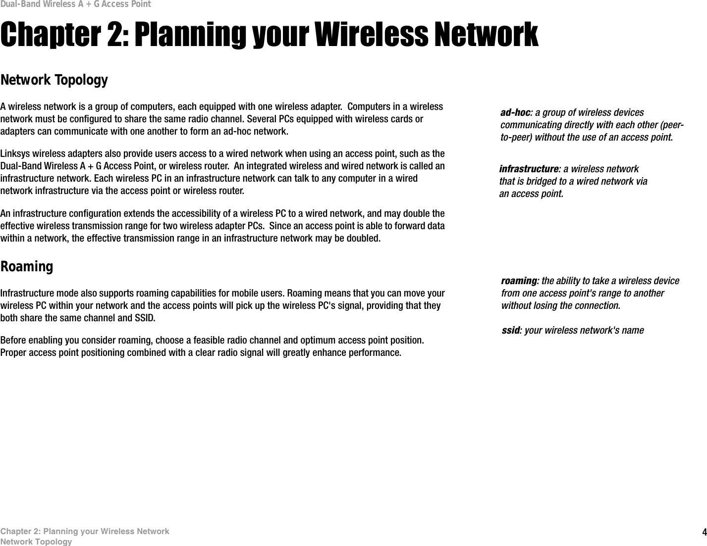 4Chapter 2: Planning your Wireless NetworkNetwork TopologyDual-Band Wireless A + G Access PointChapter 2: Planning your Wireless NetworkNetwork TopologyA wireless network is a group of computers, each equipped with one wireless adapter.  Computers in a wireless network must be configured to share the same radio channel. Several PCs equipped with wireless cards or adapters can communicate with one another to form an ad-hoc network.Linksys wireless adapters also provide users access to a wired network when using an access point, such as the Dual-Band Wireless A + G Access Point, or wireless router.  An integrated wireless and wired network is called an infrastructure network. Each wireless PC in an infrastructure network can talk to any computer in a wired network infrastructure via the access point or wireless router.An infrastructure configuration extends the accessibility of a wireless PC to a wired network, and may double the effective wireless transmission range for two wireless adapter PCs.  Since an access point is able to forward data within a network, the effective transmission range in an infrastructure network may be doubled.RoamingInfrastructure mode also supports roaming capabilities for mobile users. Roaming means that you can move your wireless PC within your network and the access points will pick up the wireless PC&apos;s signal, providing that they both share the same channel and SSID.Before enabling you consider roaming, choose a feasible radio channel and optimum access point position. Proper access point positioning combined with a clear radio signal will greatly enhance performance. infrastructure: a wireless network that is bridged to a wired network via an access point.ad-hoc: a group of wireless devices communicating directly with each other (peer-to-peer) without the use of an access point.roaming: the ability to take a wireless device from one access point&apos;s range to another without losing the connection.ssid: your wireless network&apos;s name