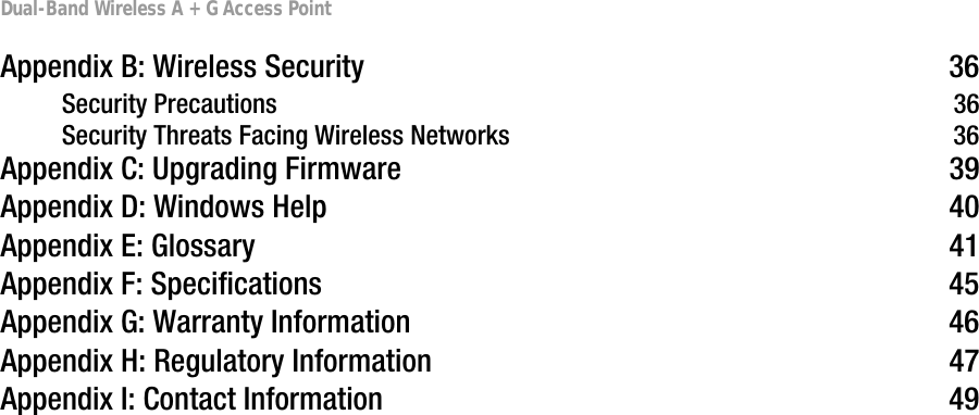 Dual-Band Wireless A + G Access PointAppendix B: Wireless Security 36Security Precautions 36Security Threats Facing Wireless Networks 36Appendix C: Upgrading Firmware 39Appendix D: Windows Help 40Appendix E: Glossary 41Appendix F: Specifications 45Appendix G: Warranty Information 46Appendix H: Regulatory Information 47Appendix I: Contact Information 49