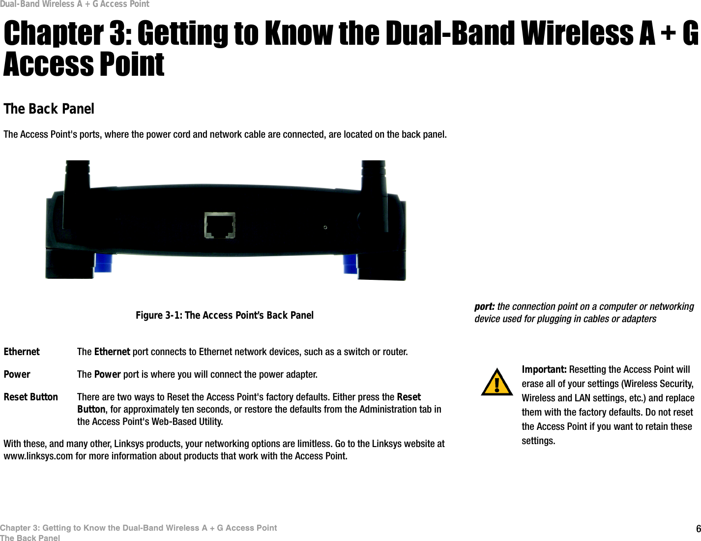 6Chapter 3: Getting to Know the Dual-Band Wireless A + G Access PointThe Back PanelDual-Band Wireless A + G Access PointChapter 3: Getting to Know the Dual-Band Wireless A + G Access PointThe Back PanelThe Access Point&apos;s ports, where the power cord and network cable are connected, are located on the back panel.Ethernet The Ethernet port connects to Ethernet network devices, such as a switch or router.Power The Power port is where you will connect the power adapter.Reset Button There are two ways to Reset the Access Point&apos;s factory defaults. Either press the Reset Button, for approximately ten seconds, or restore the defaults from the Administration tab in the Access Point&apos;s Web-Based Utility.With these, and many other, Linksys products, your networking options are limitless. Go to the Linksys website at www.linksys.com for more information about products that work with the Access Point.  Important: Resetting the Access Point will erase all of your settings (Wireless Security, Wireless and LAN settings, etc.) and replace them with the factory defaults. Do not reset the Access Point if you want to retain these settings.Figure 3-1: The Access Point’s Back Panel port: the connection point on a computer or networking device used for plugging in cables or adapters