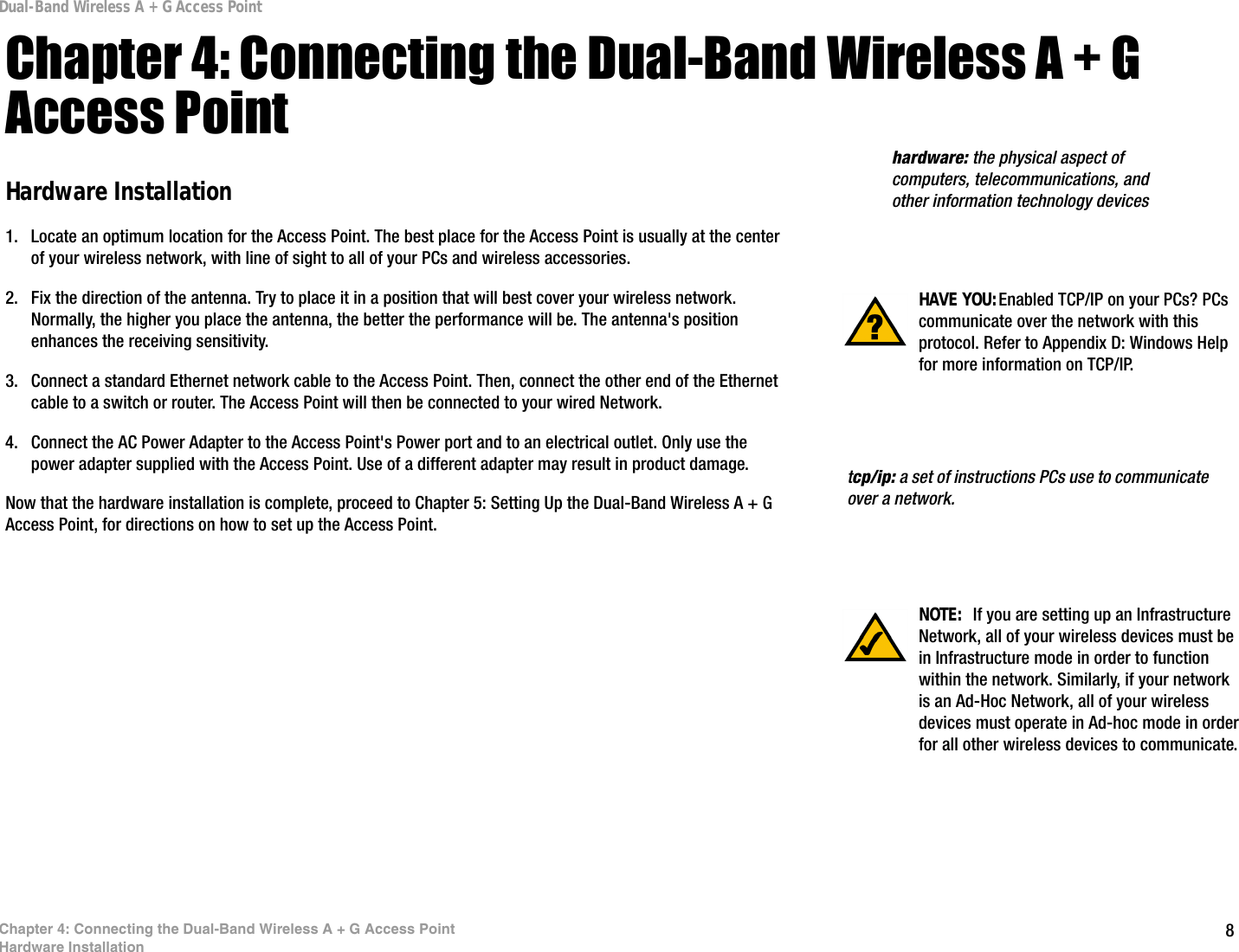 8Chapter 4: Connecting the Dual-Band Wireless A + G Access PointHardware InstallationDual-Band Wireless A + G Access PointChapter 4: Connecting the Dual-Band Wireless A + G Access PointHardware Installation1. Locate an optimum location for the Access Point. The best place for the Access Point is usually at the center of your wireless network, with line of sight to all of your PCs and wireless accessories.2. Fix the direction of the antenna. Try to place it in a position that will best cover your wireless network. Normally, the higher you place the antenna, the better the performance will be. The antenna&apos;s position enhances the receiving sensitivity.3. Connect a standard Ethernet network cable to the Access Point. Then, connect the other end of the Ethernet cable to a switch or router. The Access Point will then be connected to your wired Network.4. Connect the AC Power Adapter to the Access Point&apos;s Power port and to an electrical outlet. Only use the power adapter supplied with the Access Point. Use of a different adapter may result in product damage.Now that the hardware installation is complete, proceed to Chapter 5: Setting Up the Dual-Band Wireless A + G Access Point, for directions on how to set up the Access Point. tcp/ip: a set of instructions PCs use to communicate over a network.HAVE YOU:Enabled TCP/IP on your PCs? PCs communicate over the network with this protocol. Refer to Appendix D: Windows Help for more information on TCP/IP.hardware: the physical aspect of computers, telecommunications, and other information technology devicesNOTE:  If you are setting up an Infrastructure Network, all of your wireless devices must be in Infrastructure mode in order to function within the network. Similarly, if your network is an Ad-Hoc Network, all of your wireless devices must operate in Ad-hoc mode in order for all other wireless devices to communicate.