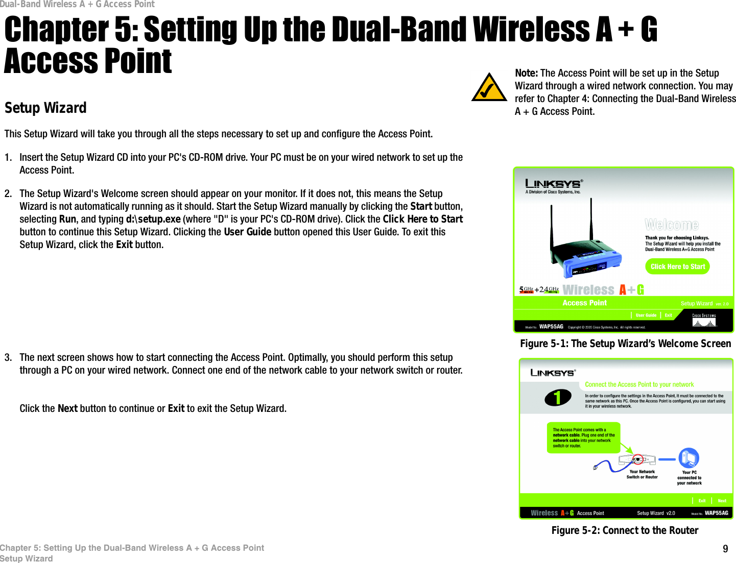 9Chapter 5: Setting Up the Dual-Band Wireless A + G Access PointSetup WizardDual-Band Wireless A + G Access PointChapter 5: Setting Up the Dual-Band Wireless A + G Access PointSetup WizardThis Setup Wizard will take you through all the steps necessary to set up and configure the Access Point.1. Insert the Setup Wizard CD into your PC&apos;s CD-ROM drive. Your PC must be on your wired network to set up the Access Point.2. The Setup Wizard&apos;s Welcome screen should appear on your monitor. If it does not, this means the Setup Wizard is not automatically running as it should. Start the Setup Wizard manually by clicking the Start button, selecting Run, and typing d:\setup.exe (where &quot;D&quot; is your PC&apos;s CD-ROM drive). Click the Click Here to Start button to continue this Setup Wizard. Clicking the User Guide button opened this User Guide. To exit this Setup Wizard, click the Exit button.3. The next screen shows how to start connecting the Access Point. Optimally, you should perform this setup through a PC on your wired network. Connect one end of the network cable to your network switch or router.Click the Next button to continue or Exit to exit the Setup Wizard. Figure 5-1: The Setup Wizard’s Welcome ScreenNote: The Access Point will be set up in the Setup Wizard through a wired network connection. You may refer to Chapter 4: Connecting the Dual-Band Wireless A + G Access Point. Figure 5-2: Connect to the Router