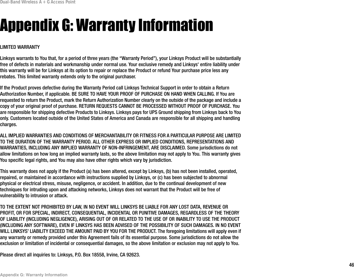 46Appendix G: Warranty InformationDual-Band Wireless A + G Access PointAppendix G: Warranty InformationLIMITED WARRANTYLinksys warrants to You that, for a period of three years (the “Warranty Period”), your Linksys Product will be substantially free of defects in materials and workmanship under normal use. Your exclusive remedy and Linksys&apos; entire liability under this warranty will be for Linksys at its option to repair or replace the Product or refund Your purchase price less any rebates. This limited warranty extends only to the original purchaser. If the Product proves defective during the Warranty Period call Linksys Technical Support in order to obtain a Return Authorization Number, if applicable. BE SURE TO HAVE YOUR PROOF OF PURCHASE ON HAND WHEN CALLING. If You are requested to return the Product, mark the Return Authorization Number clearly on the outside of the package and include a copy of your original proof of purchase. RETURN REQUESTS CANNOT BE PROCESSED WITHOUT PROOF OF PURCHASE. You are responsible for shipping defective Products to Linksys. Linksys pays for UPS Ground shipping from Linksys back to You only. Customers located outside of the United States of America and Canada are responsible for all shipping and handling charges. ALL IMPLIED WARRANTIES AND CONDITIONS OF MERCHANTABILITY OR FITNESS FOR A PARTICULAR PURPOSE ARE LIMITED TO THE DURATION OF THE WARRANTY PERIOD. ALL OTHER EXPRESS OR IMPLIED CONDITIONS, REPRESENTATIONS AND WARRANTIES, INCLUDING ANY IMPLIED WARRANTY OF NON-INFRINGEMENT, ARE DISCLAIMED. Some jurisdictions do not allow limitations on how long an implied warranty lasts, so the above limitation may not apply to You. This warranty gives You specific legal rights, and You may also have other rights which vary by jurisdiction.This warranty does not apply if the Product (a) has been altered, except by Linksys, (b) has not been installed, operated, repaired, or maintained in accordance with instructions supplied by Linksys, or (c) has been subjected to abnormal physical or electrical stress, misuse, negligence, or accident. In addition, due to the continual development of new techniques for intruding upon and attacking networks, Linksys does not warrant that the Product will be free of vulnerability to intrusion or attack.TO THE EXTENT NOT PROHIBITED BY LAW, IN NO EVENT WILL LINKSYS BE LIABLE FOR ANY LOST DATA, REVENUE OR PROFIT, OR FOR SPECIAL, INDIRECT, CONSEQUENTIAL, INCIDENTAL OR PUNITIVE DAMAGES, REGARDLESS OF THE THEORY OF LIABILITY (INCLUDING NEGLIGENCE), ARISING OUT OF OR RELATED TO THE USE OF OR INABILITY TO USE THE PRODUCT (INCLUDING ANY SOFTWARE), EVEN IF LINKSYS HAS BEEN ADVISED OF THE POSSIBILITY OF SUCH DAMAGES. IN NO EVENT WILL LINKSYS’ LIABILITY EXCEED THE AMOUNT PAID BY YOU FOR THE PRODUCT. The foregoing limitations will apply even if any warranty or remedy provided under this Agreement fails of its essential purpose. Some jurisdictions do not allow the exclusion or limitation of incidental or consequential damages, so the above limitation or exclusion may not apply to You.Please direct all inquiries to: Linksys, P.O. Box 18558, Irvine, CA 92623.