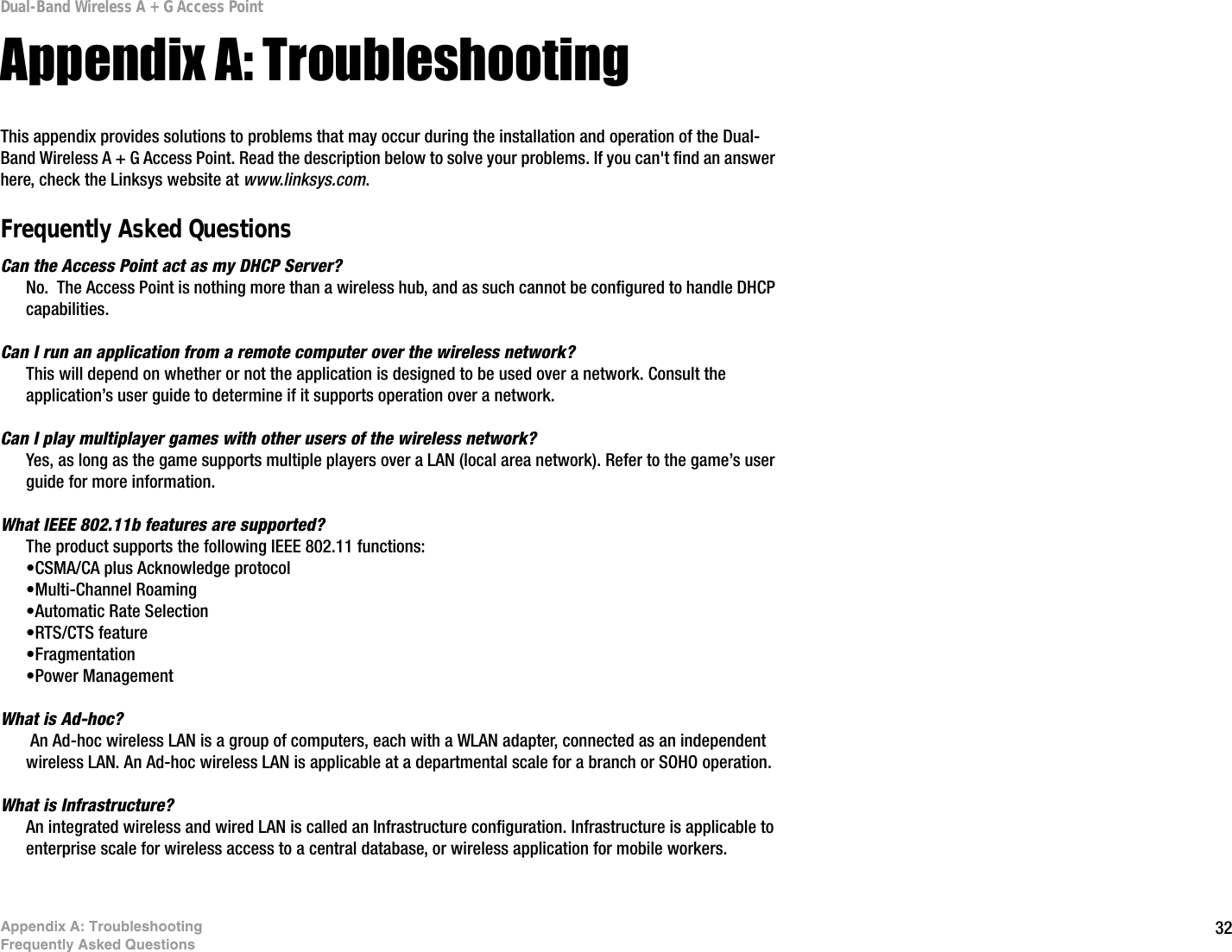 32Appendix A: TroubleshootingFrequently Asked QuestionsDual-Band Wireless A + G Access PointAppendix A: TroubleshootingThis appendix provides solutions to problems that may occur during the installation and operation of the Dual-Band Wireless A + G Access Point. Read the description below to solve your problems. If you can&apos;t find an answer here, check the Linksys website at www.linksys.com.Frequently Asked QuestionsCan the Access Point act as my DHCP Server?No.  The Access Point is nothing more than a wireless hub, and as such cannot be configured to handle DHCP capabilities.Can I run an application from a remote computer over the wireless network?This will depend on whether or not the application is designed to be used over a network. Consult the application’s user guide to determine if it supports operation over a network.Can I play multiplayer games with other users of the wireless network?Yes, as long as the game supports multiple players over a LAN (local area network). Refer to the game’s user guide for more information.What IEEE 802.11b features are supported?The product supports the following IEEE 802.11 functions: •CSMA/CA plus Acknowledge protocol •Multi-Channel Roaming •Automatic Rate Selection •RTS/CTS feature •Fragmentation •Power Management What is Ad-hoc? An Ad-hoc wireless LAN is a group of computers, each with a WLAN adapter, connected as an independent wireless LAN. An Ad-hoc wireless LAN is applicable at a departmental scale for a branch or SOHO operation.What is Infrastructure?An integrated wireless and wired LAN is called an Infrastructure configuration. Infrastructure is applicable to enterprise scale for wireless access to a central database, or wireless application for mobile workers. 