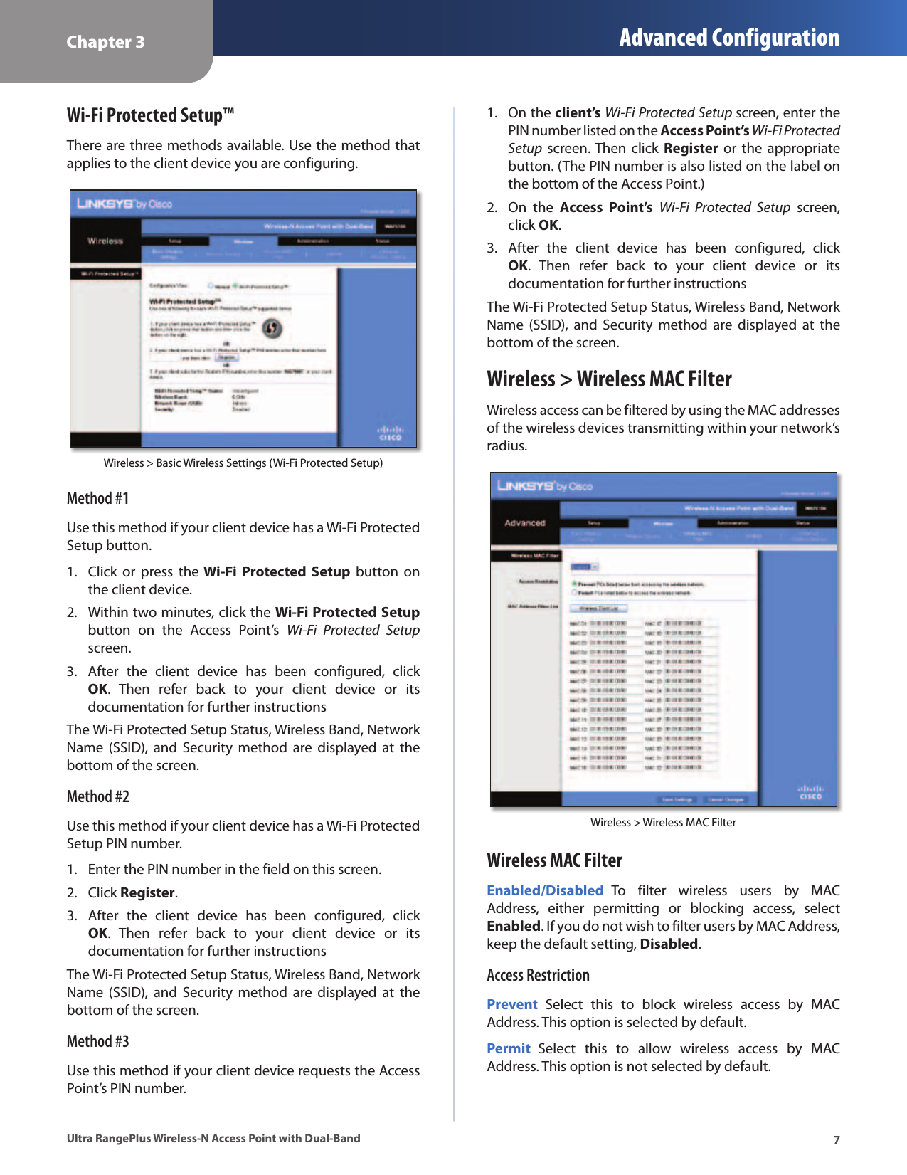 Chapter 3 Advanced Configuration7Ultra RangePlus Wireless-N Access Point with Dual-BandWi-Fi Protected Setup™There are three methods available. Use the method that applies to the client device you are configuring.Wireless &gt; Basic Wireless Settings (Wi-Fi Protected Setup)Method #1Use this method if your client device has a Wi-Fi Protected Setup button.1.  Click  or  press  the Wi-Fi Protected  Setup  button on the client device.2.  Within two minutes, click the Wi-Fi Protected Setup button  on  the  Access  Point’s  Wi-Fi  Protected  Setup screen.3.  After  the  client  device  has  been  configured,  click OK.  Then  refer  back  to  your  client  device  or  its documentation for further instructionsThe Wi-Fi Protected Setup Status, Wireless Band, Network Name  (SSID),  and Security  method  are  displayed  at  the bottom of the screen.Method #2Use this method if your client device has a Wi-Fi Protected Setup PIN number.1.  Enter the PIN number in the field on this screen.2.  Click Register.3.  After  the  client  device  has  been  configured,  click OK.  Then  refer  back  to  your  client  device  or  its documentation for further instructionsThe Wi-Fi Protected Setup Status, Wireless Band, Network Name  (SSID),  and Security  method  are  displayed  at  the bottom of the screen.Method #3Use this method if your client device requests the Access Point’s PIN number.1.  On the client’s Wi-Fi Protected Setup screen, enter the PIN number listed on the Access Point’s Wi-Fi Protected Setup  screen. Then  click  Register or  the appropriate button. (The PIN number is also listed on the label on the bottom of the Access Point.)2.  On  the  Access  Point’s Wi-Fi  Protected  Setup  screen, click OK.3.  After  the  client  device  has  been  configured,  click OK.  Then  refer  back  to  your  client  device  or  its documentation for further instructionsThe Wi-Fi Protected Setup Status, Wireless Band, Network Name  (SSID),  and Security  method  are  displayed  at  the bottom of the screen.Wireless &gt; Wireless MAC FilterWireless access can be filtered by using the MAC addresses of the wireless devices transmitting within your network’s radius. Wireless &gt; Wireless MAC FilterWireless MAC FilterEnabled/Disabled  To  filter  wireless  users  by  MAC Address,  either  permitting  or  blocking  access,  select Enabled. If you do not wish to filter users by MAC Address, keep the default setting, Disabled.Access RestrictionPrevent  Select  this  to  block  wireless  access  by  MAC Address. This option is selected by default.Permit  Select  this  to  allow  wireless  access  by  MAC Address. This option is not selected by default.
