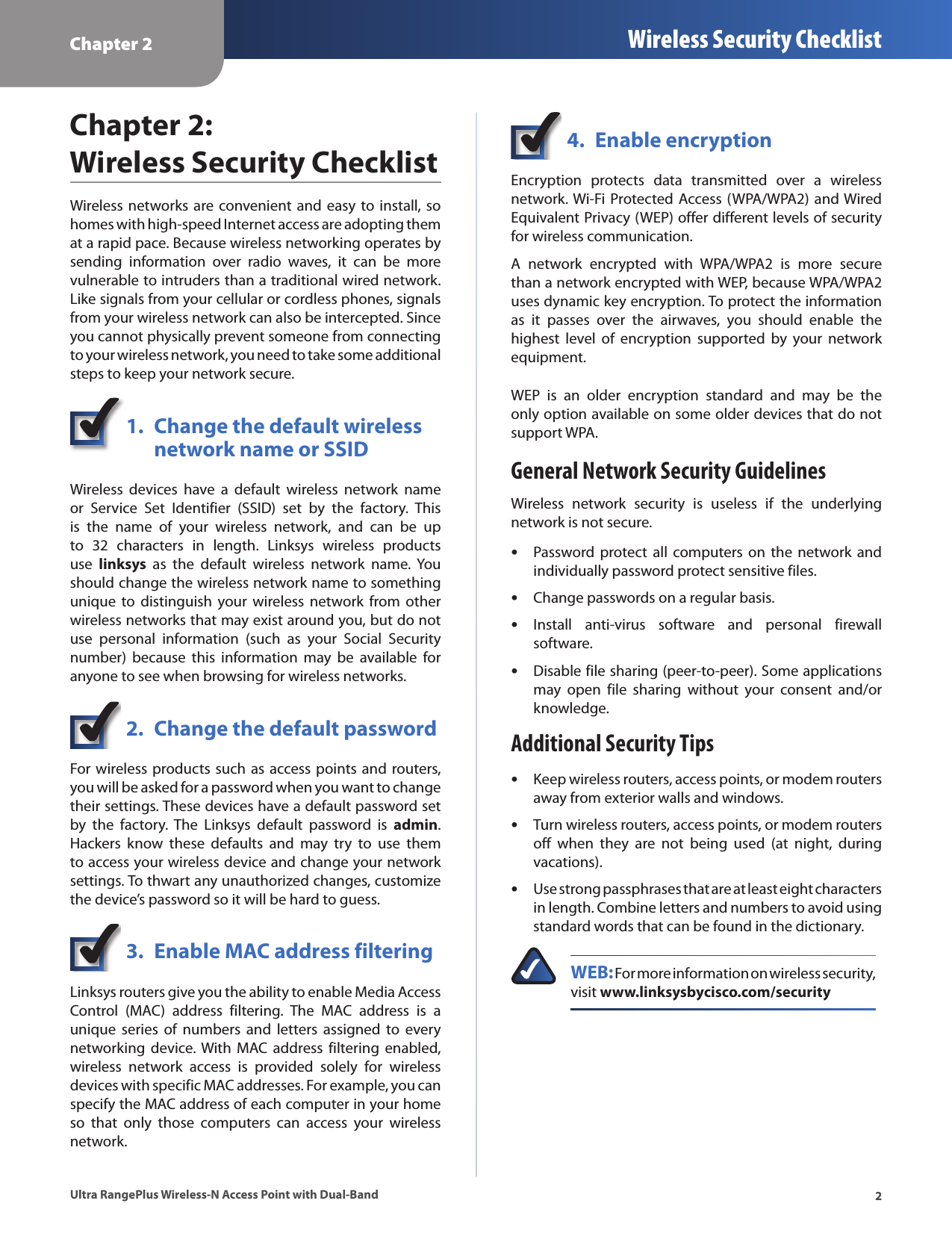 Chapter 2 Wireless Security Checklist2Ultra RangePlus Wireless-N Access Point with Dual-BandChapter 2:  Wireless Security ChecklistWireless  networks are convenient  and  easy to install, so homes with high-speed Internet access are adopting them at a rapid pace. Because wireless networking operates by sending  information  over  radio  waves,  it  can  be  more vulnerable to intruders than a traditional wired network. Like signals from your cellular or cordless phones, signals from your wireless network can also be intercepted. Since you cannot physically prevent someone from connecting to your wireless network, you need to take some additional steps to keep your network secure. 1.  Change the default wireless    network name or SSIDWireless  devices  have  a  default  wireless  network  name or  Service  Set  Identifier  (SSID)  set  by  the  factory.  This is  the  name  of  your  wireless  network,  and  can  be  up to  32  characters  in  length.  Linksys  wireless  products use  linksys  as  the  default  wireless  network  name.  You should change the wireless network name to something unique  to distinguish  your wireless  network from  other wireless networks that may exist around you, but do not use  personal  information  (such  as  your  Social  Security number)  because  this  information  may  be  available  for anyone to see when browsing for wireless networks. 2.  Change the default passwordFor wireless products such as access points and routers, you will be asked for a password when you want to change their settings. These devices have a default password set by  the  factory.  The  Linksys  default  password  is  admin. Hackers  know  these  defaults  and  may  try  to  use  them to access your wireless device and change your network settings. To thwart any unauthorized changes, customize the device’s password so it will be hard to guess.3.  Enable MAC address filteringLinksys routers give you the ability to enable Media Access Control  (MAC)  address  filtering.  The  MAC  address  is  a unique  series  of  numbers  and  letters  assigned  to  every networking  device. With  MAC  address filtering  enabled, wireless  network  access  is  provided  solely  for  wireless devices with specific MAC addresses. For example, you can specify the MAC address of each computer in your home so  that  only  those  computers  can  access  your  wireless network. 4.  Enable encryptionEncryption  protects  data  transmitted  over  a  wireless network. Wi-Fi Protected  Access (WPA/WPA2) and Wired Equivalent Privacy (WEP) offer different levels of security for wireless communication.A  network  encrypted  with  WPA/WPA2  is  more  secure than a network encrypted with WEP, because WPA/WPA2 uses dynamic key encryption. To protect the information as  it  passes  over  the  airwaves,  you  should  enable  the highest  level  of  encryption  supported  by  your  network equipment. WEP  is  an  older  encryption  standard  and  may  be  the only option available on some older devices that do not support WPA.General Network Security GuidelinesWireless  network  security  is  useless  if  the  underlying network is not secure.  •Password protect  all computers on  the network  and individually password protect sensitive files. •Change passwords on a regular basis. •Install  anti-virus  software  and  personal  firewall software. •Disable file sharing (peer-to-peer). Some applications may  open  file  sharing  without  your  consent  and/or knowledge.Additional Security Tips •Keep wireless routers, access points, or modem routers away from exterior walls and windows. •Turn wireless routers, access points, or modem routers off  when  they  are  not  being  used  (at  night,  during vacations). •Use strong passphrases that are at least eight characters in length. Combine letters and numbers to avoid using standard words that can be found in the dictionary. WEB: For more information on wireless security, visit www.linksysbycisco.com/security