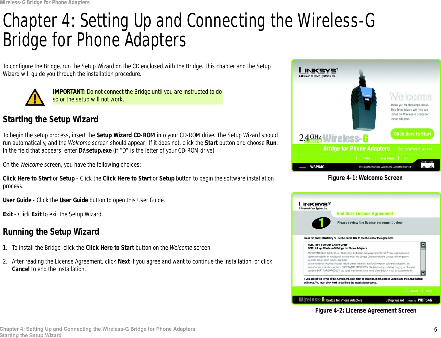 6Chapter 4: Setting Up and Connecting the Wireless-G Bridge for Phone AdaptersStarting the Setup WizardWireless-G Bridge for Phone AdaptersChapter 4: Setting Up and Connecting the Wireless-G Bridge for Phone AdaptersTo configure the Bridge, run the Setup Wizard on the CD enclosed with the Bridge. This chapter and the Setup Wizard will guide you through the installation procedure.Starting the Setup WizardTo begin the setup process, insert the Setup Wizard CD-ROM into your CD-ROM drive. The Setup Wizard should run automatically, and the Welcome screen should appear.  If it does not, click the Start button and choose Run. In the field that appears, enter D:\setup.exe (if “D” is the letter of your CD-ROM drive). On the Welcome screen, you have the following choices:Click Here to Start or Setup - Click the Click Here to Start or Setup button to begin the software installation process. User Guide - Click the User Guide button to open this User Guide. Exit - Click Exit to exit the Setup Wizard.Running the Setup Wizard1. To install the Bridge, click the Click Here to Start button on the Welcome screen.2. After reading the License Agreement, click Next if you agree and want to continue the installation, or click Cancel to end the installation.Figure 4-1: Welcome ScreenFigure 4-2: License Agreement ScreenIMPORTANT: Do not connect the Bridge until you are instructed to do so or the setup will not work.