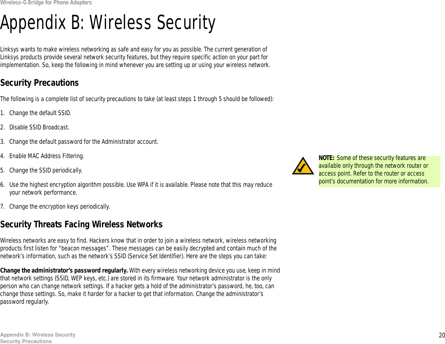 20Appendix B: Wireless SecuritySecurity PrecautionsWireless-G Bridge for Phone AdaptersAppendix B: Wireless SecurityLinksys wants to make wireless networking as safe and easy for you as possible. The current generation of Linksys products provide several network security features, but they require specific action on your part for implementation. So, keep the following in mind whenever you are setting up or using your wireless network.Security PrecautionsThe following is a complete list of security precautions to take (at least steps 1 through 5 should be followed):1. Change the default SSID. 2. Disable SSID Broadcast. 3. Change the default password for the Administrator account. 4. Enable MAC Address Filtering. 5. Change the SSID periodically. 6. Use the highest encryption algorithm possible. Use WPA if it is available. Please note that this may reduce your network performance. 7. Change the encryption keys periodically. Security Threats Facing Wireless Networks Wireless networks are easy to find. Hackers know that in order to join a wireless network, wireless networking products first listen for “beacon messages”. These messages can be easily decrypted and contain much of the network’s information, such as the network’s SSID (Service Set Identifier). Here are the steps you can take:Change the administrator’s password regularly. With every wireless networking device you use, keep in mind that network settings (SSID, WEP keys, etc.) are stored in its firmware. Your network administrator is the only person who can change network settings. If a hacker gets a hold of the administrator’s password, he, too, can change those settings. So, make it harder for a hacker to get that information. Change the administrator’s password regularly.NOTE: Some of these security features are available only through the network router or access point. Refer to the router or access point’s documentation for more information.