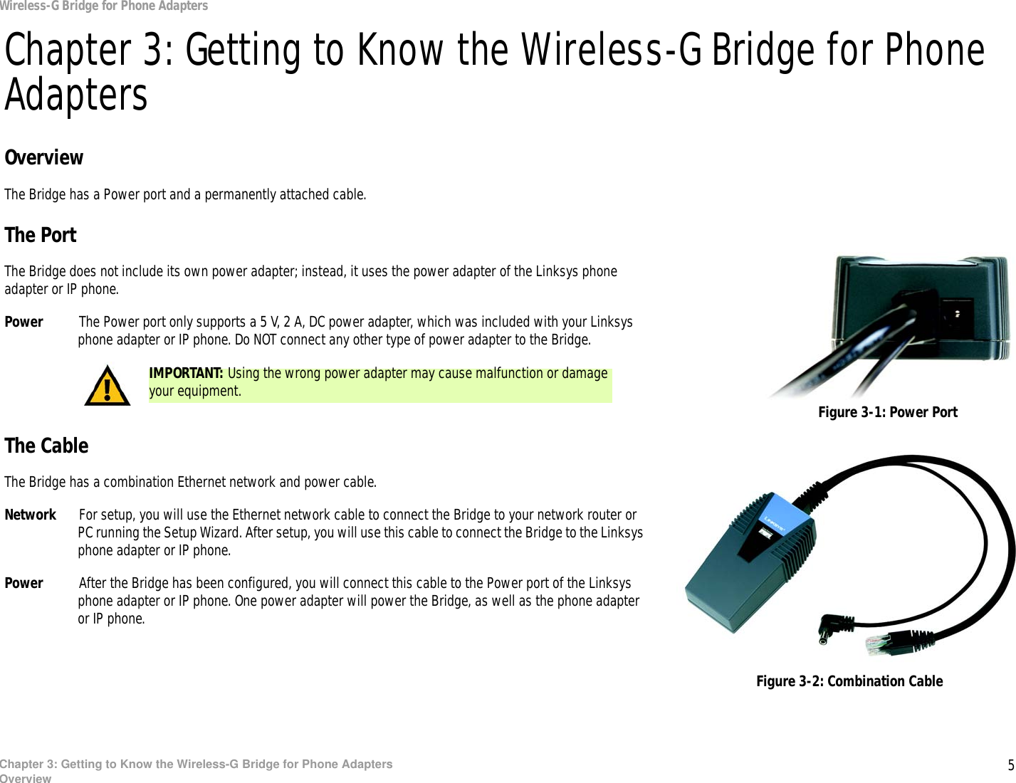 5Chapter 3: Getting to Know the Wireless-G Bridge for Phone AdaptersOverviewWireless-G Bridge for Phone AdaptersChapter 3: Getting to Know the Wireless-G Bridge for Phone AdaptersOverviewThe Bridge has a Power port and a permanently attached cable.The PortThe Bridge does not include its own power adapter; instead, it uses the power adapter of the Linksys phone adapter or IP phone.Power The Power port only supports a 5 V, 2 A, DC power adapter, which was included with your Linksys phone adapter or IP phone. Do NOT connect any other type of power adapter to the Bridge.The CableThe Bridge has a combination Ethernet network and power cable.Network For setup, you will use the Ethernet network cable to connect the Bridge to your network router or PC running the Setup Wizard. After setup, you will use this cable to connect the Bridge to the Linksys phone adapter or IP phone.Power After the Bridge has been configured, you will connect this cable to the Power port of the Linksys phone adapter or IP phone. One power adapter will power the Bridge, as well as the phone adapter or IP phone.Figure 3-1: Power PortFigure 3-2: Combination CableIMPORTANT: Using the wrong power adapter may cause malfunction or damage your equipment.