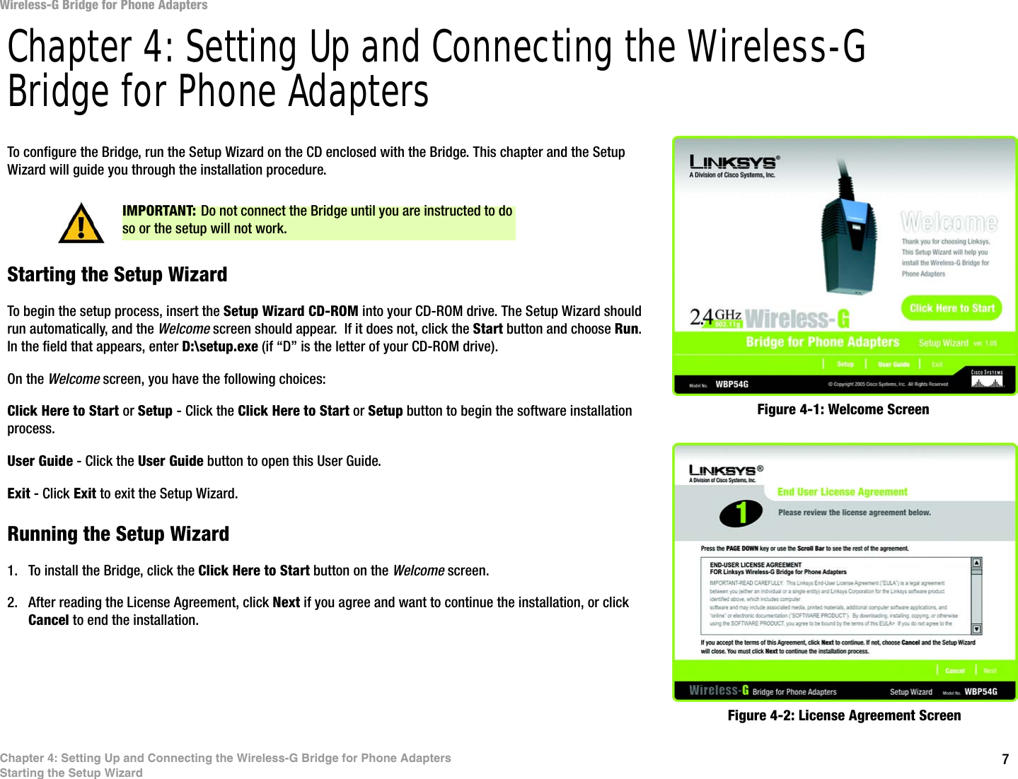 7Chapter 4: Setting Up and Connecting the Wireless-G Bridge for Phone AdaptersStarting the Setup WizardWireless-G Bridge for Phone AdaptersChapter 4: Setting Up and Connecting the Wireless-G Bridge for Phone AdaptersTo configure the Bridge, run the Setup Wizard on the CD enclosed with the Bridge. This chapter and the Setup Wizard will guide you through the installation procedure.Starting the Setup WizardTo begin the setup process, insert the Setup Wizard CD-ROM into your CD-ROM drive. The Setup Wizard should run automatically, and the Welcome screen should appear.  If it does not, click the Start button and choose Run. In the field that appears, enter D:\setup.exe (if “D” is the letter of your CD-ROM drive). On the Welcome screen, you have the following choices:Click Here to Start or Setup - Click the Click Here to Start or Setup button to begin the software installation process. User Guide - Click the User Guide button to open this User Guide. Exit - Click Exit to exit the Setup Wizard.Running the Setup Wizard1. To install the Bridge, click the Click Here to Start button on the Welcome screen.2. After reading the License Agreement, click Next if you agree and want to continue the installation, or click Cancel to end the installation.Figure 4-1: Welcome ScreenFigure 4-2: License Agreement ScreenIMPORTANT: Do not connect the Bridge until you are instructed to do so or the setup will not work.
