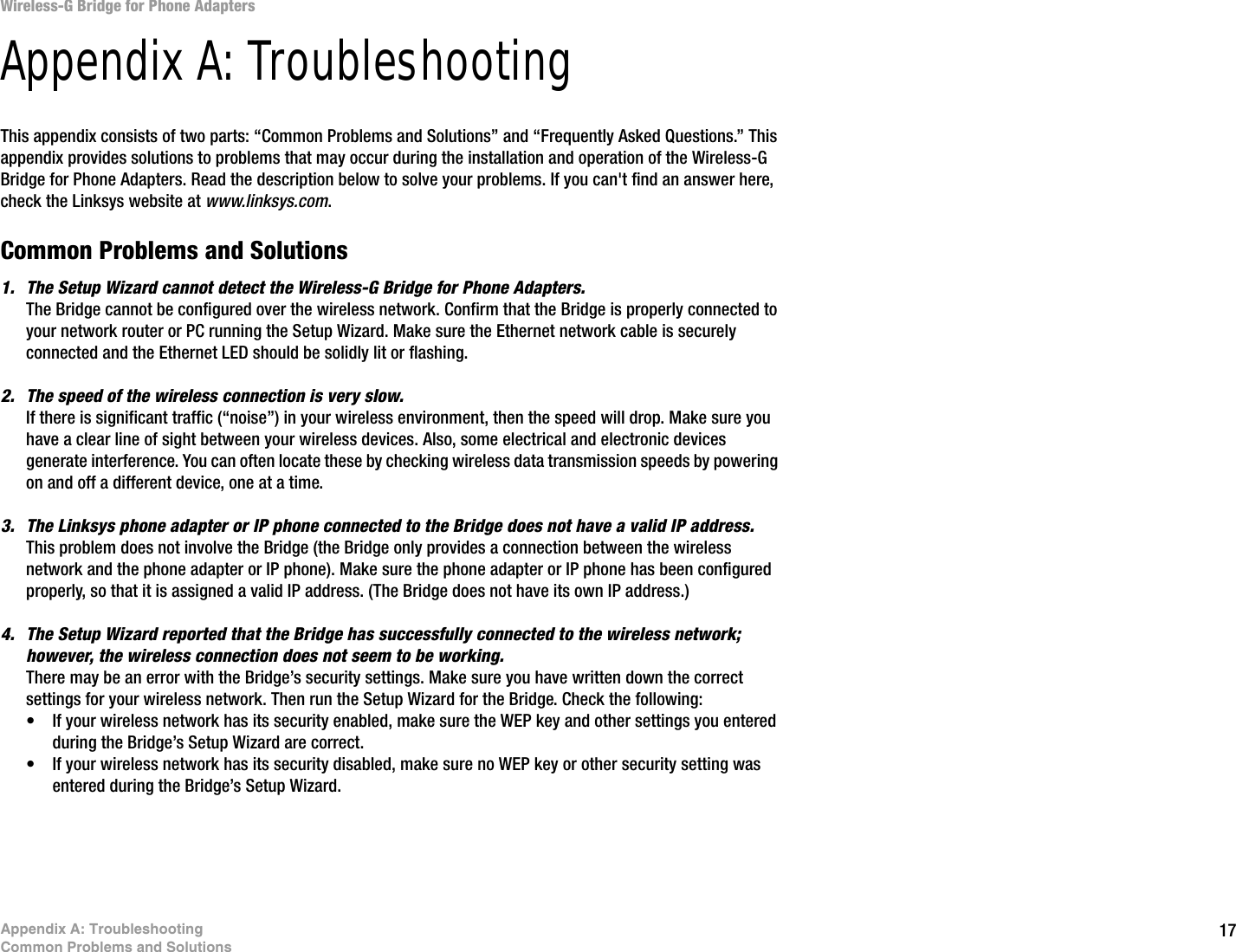 17Appendix A: TroubleshootingCommon Problems and SolutionsWireless-G Bridge for Phone AdaptersAppendix A: TroubleshootingThis appendix consists of two parts: “Common Problems and Solutions” and “Frequently Asked Questions.” This appendix provides solutions to problems that may occur during the installation and operation of the Wireless-G Bridge for Phone Adapters. Read the description below to solve your problems. If you can&apos;t find an answer here, check the Linksys website at www.linksys.com.Common Problems and Solutions1. The Setup Wizard cannot detect the Wireless-G Bridge for Phone Adapters.The Bridge cannot be configured over the wireless network. Confirm that the Bridge is properly connected to your network router or PC running the Setup Wizard. Make sure the Ethernet network cable is securely connected and the Ethernet LED should be solidly lit or flashing.2. The speed of the wireless connection is very slow.If there is significant traffic (“noise”) in your wireless environment, then the speed will drop. Make sure you have a clear line of sight between your wireless devices. Also, some electrical and electronic devices generate interference. You can often locate these by checking wireless data transmission speeds by powering on and off a different device, one at a time.3. The Linksys phone adapter or IP phone connected to the Bridge does not have a valid IP address.This problem does not involve the Bridge (the Bridge only provides a connection between the wireless network and the phone adapter or IP phone). Make sure the phone adapter or IP phone has been configured properly, so that it is assigned a valid IP address. (The Bridge does not have its own IP address.)4. The Setup Wizard reported that the Bridge has successfully connected to the wireless network; however, the wireless connection does not seem to be working.There may be an error with the Bridge’s security settings. Make sure you have written down the correct settings for your wireless network. Then run the Setup Wizard for the Bridge. Check the following:• If your wireless network has its security enabled, make sure the WEP key and other settings you entered during the Bridge’s Setup Wizard are correct.• If your wireless network has its security disabled, make sure no WEP key or other security setting was entered during the Bridge’s Setup Wizard.