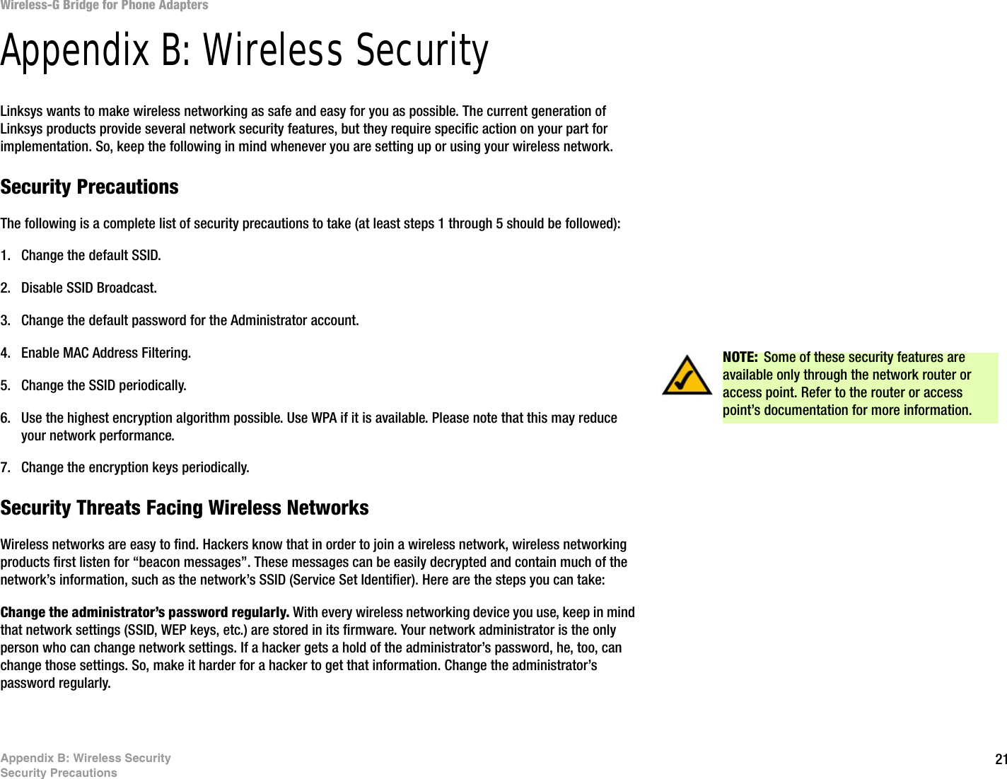 21Appendix B: Wireless SecuritySecurity PrecautionsWireless-G Bridge for Phone AdaptersAppendix B: Wireless SecurityLinksys wants to make wireless networking as safe and easy for you as possible. The current generation of Linksys products provide several network security features, but they require specific action on your part for implementation. So, keep the following in mind whenever you are setting up or using your wireless network.Security PrecautionsThe following is a complete list of security precautions to take (at least steps 1 through 5 should be followed):1. Change the default SSID. 2. Disable SSID Broadcast. 3. Change the default password for the Administrator account. 4. Enable MAC Address Filtering. 5. Change the SSID periodically. 6. Use the highest encryption algorithm possible. Use WPA if it is available. Please note that this may reduce your network performance. 7. Change the encryption keys periodically. Security Threats Facing Wireless Networks Wireless networks are easy to find. Hackers know that in order to join a wireless network, wireless networking products first listen for “beacon messages”. These messages can be easily decrypted and contain much of the network’s information, such as the network’s SSID (Service Set Identifier). Here are the steps you can take:Change the administrator’s password regularly. With every wireless networking device you use, keep in mind that network settings (SSID, WEP keys, etc.) are stored in its firmware. Your network administrator is the only person who can change network settings. If a hacker gets a hold of the administrator’s password, he, too, can change those settings. So, make it harder for a hacker to get that information. Change the administrator’s password regularly.NOTE: Some of these security features are available only through the network router or access point. Refer to the router or access point’s documentation for more information.