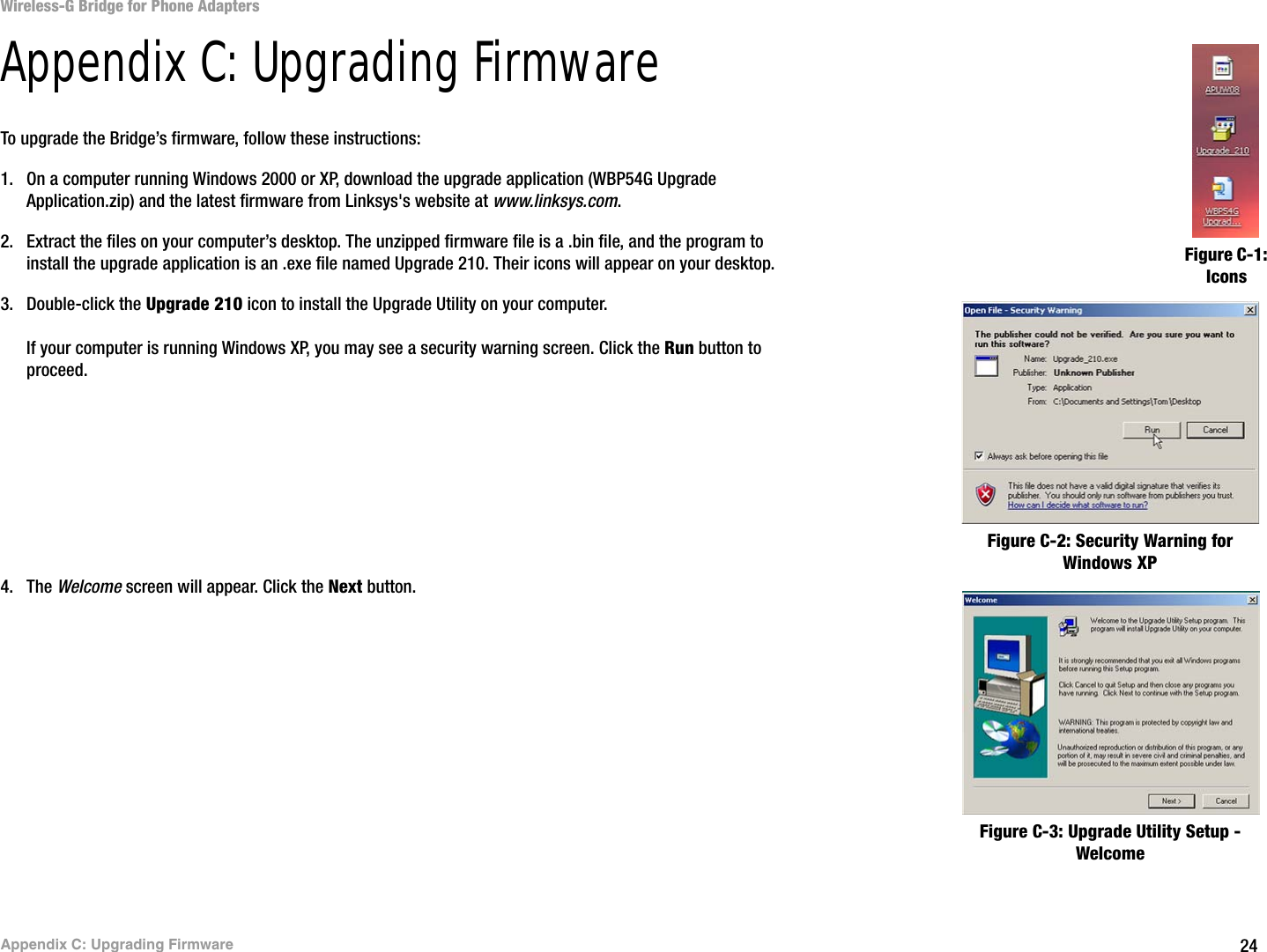 24Appendix C: Upgrading FirmwareWireless-G Bridge for Phone AdaptersAppendix C: Upgrading FirmwareTo upgrade the Bridge’s firmware, follow these instructions:1. On a computer running Windows 2000 or XP, download the upgrade application (WBP54G Upgrade Application.zip) and the latest firmware from Linksys&apos;s website at www.linksys.com.2. Extract the files on your computer’s desktop. The unzipped firmware file is a .bin file, and the program to install the upgrade application is an .exe file named Upgrade 210. Their icons will appear on your desktop.3. Double-click the Upgrade 210 icon to install the Upgrade Utility on your computer.If your computer is running Windows XP, you may see a security warning screen. Click the Run button to proceed.4. The Welcome screen will appear. Click the Next button.Figure C-1: IconsFigure C-2: Security Warning for Windows XPFigure C-3: Upgrade Utility Setup - Welcome