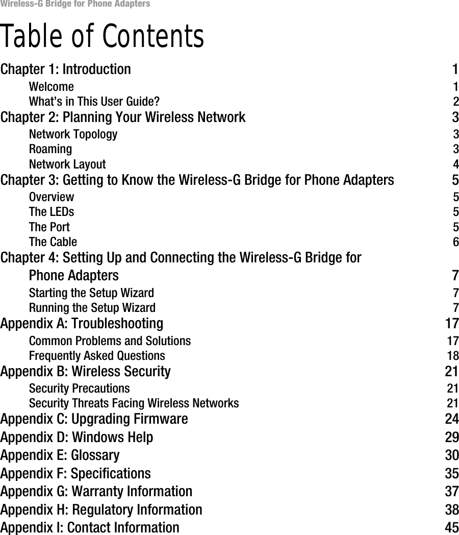 Wireless-G Bridge for Phone AdaptersTable of ContentsChapter 1: Introduction 1Welcome 1What’s in This User Guide? 2Chapter 2: Planning Your Wireless Network 3Network Topology 3Roaming 3Network Layout 4Chapter 3: Getting to Know the Wireless-G Bridge for Phone Adapters 5Overview 5The LEDs 5The Port 5The Cable 6Chapter 4: Setting Up and Connecting the Wireless-G Bridge for Phone Adapters 7Starting the Setup Wizard 7Running the Setup Wizard 7Appendix A: Troubleshooting 17Common Problems and Solutions 17Frequently Asked Questions 18Appendix B: Wireless Security 21Security Precautions 21Security Threats Facing Wireless Networks 21Appendix C: Upgrading Firmware 24Appendix D: Windows Help 29Appendix E: Glossary 30Appendix F: Specifications 35Appendix G: Warranty Information 37Appendix H: Regulatory Information 38Appendix I: Contact Information 45