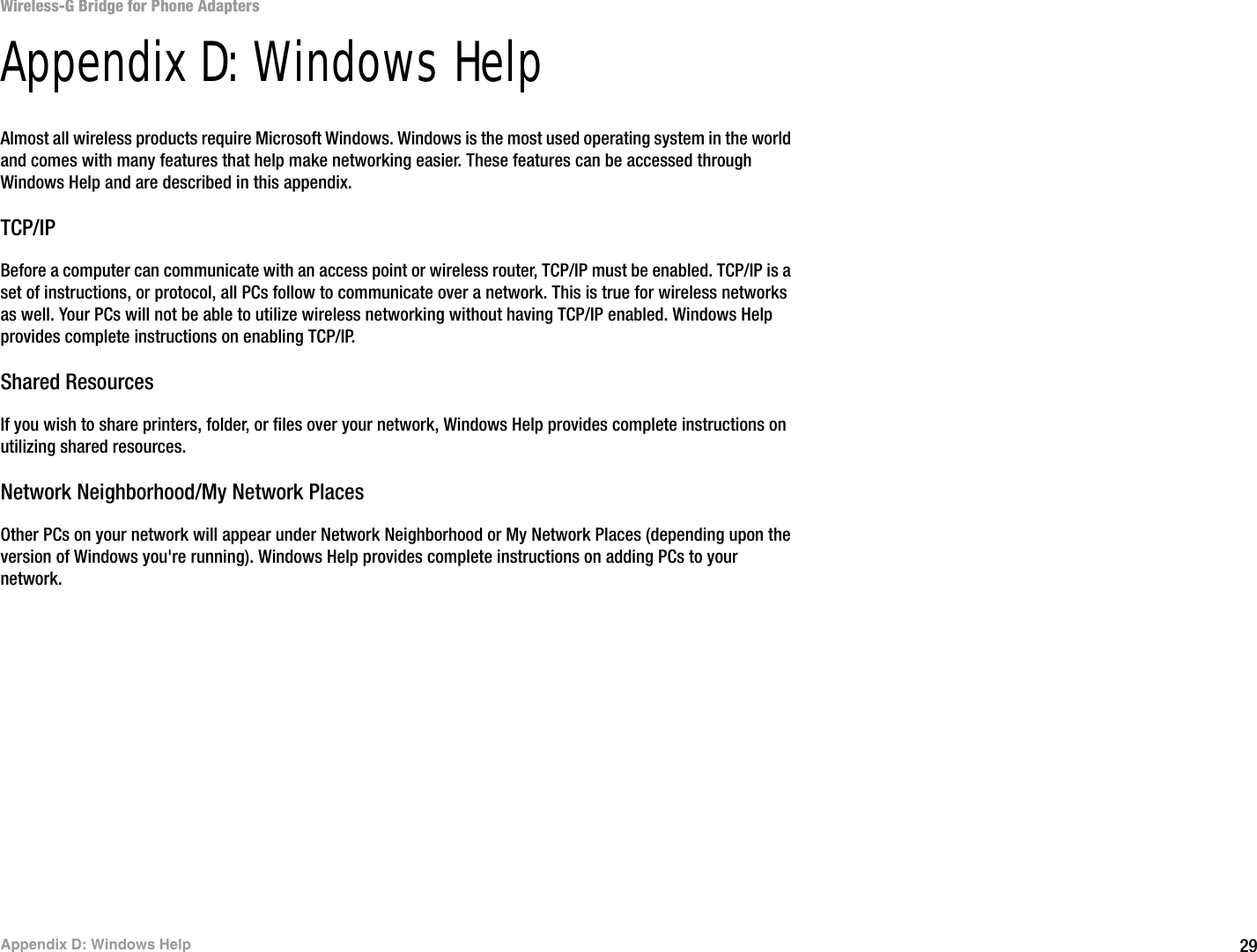 29Appendix D: Windows HelpWireless-G Bridge for Phone AdaptersAppendix D: Windows HelpAlmost all wireless products require Microsoft Windows. Windows is the most used operating system in the world and comes with many features that help make networking easier. These features can be accessed through Windows Help and are described in this appendix.TCP/IPBefore a computer can communicate with an access point or wireless router, TCP/IP must be enabled. TCP/IP is a set of instructions, or protocol, all PCs follow to communicate over a network. This is true for wireless networks as well. Your PCs will not be able to utilize wireless networking without having TCP/IP enabled. Windows Help provides complete instructions on enabling TCP/IP.Shared ResourcesIf you wish to share printers, folder, or files over your network, Windows Help provides complete instructions on utilizing shared resources.Network Neighborhood/My Network PlacesOther PCs on your network will appear under Network Neighborhood or My Network Places (depending upon the version of Windows you&apos;re running). Windows Help provides complete instructions on adding PCs to your network.