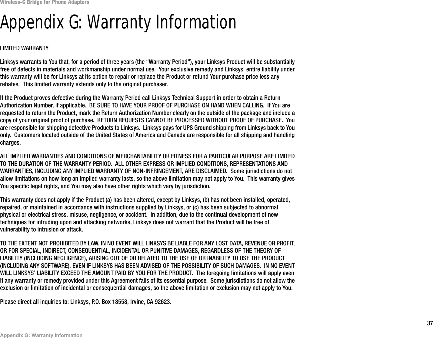 37Appendix G: Warranty InformationWireless-G Bridge for Phone AdaptersAppendix G: Warranty InformationLIMITED WARRANTYLinksys warrants to You that, for a period of three years (the “Warranty Period”), your Linksys Product will be substantially free of defects in materials and workmanship under normal use.  Your exclusive remedy and Linksys&apos; entire liability under this warranty will be for Linksys at its option to repair or replace the Product or refund Your purchase price less any rebates.  This limited warranty extends only to the original purchaser.  If the Product proves defective during the Warranty Period call Linksys Technical Support in order to obtain a Return Authorization Number, if applicable.  BE SURE TO HAVE YOUR PROOF OF PURCHASE ON HAND WHEN CALLING.  If You are requested to return the Product, mark the Return Authorization Number clearly on the outside of the package and include a copy of your original proof of purchase.  RETURN REQUESTS CANNOT BE PROCESSED WITHOUT PROOF OF PURCHASE.  You are responsible for shipping defective Products to Linksys.  Linksys pays for UPS Ground shipping from Linksys back to You only.  Customers located outside of the United States of America and Canada are responsible for all shipping and handling charges. ALL IMPLIED WARRANTIES AND CONDITIONS OF MERCHANTABILITY OR FITNESS FOR A PARTICULAR PURPOSE ARE LIMITED TO THE DURATION OF THE WARRANTY PERIOD.  ALL OTHER EXPRESS OR IMPLIED CONDITIONS, REPRESENTATIONS AND WARRANTIES, INCLUDING ANY IMPLIED WARRANTY OF NON-INFRINGEMENT, ARE DISCLAIMED.  Some jurisdictions do not allow limitations on how long an implied warranty lasts, so the above limitation may not apply to You.  This warranty gives You specific legal rights, and You may also have other rights which vary by jurisdiction.This warranty does not apply if the Product (a) has been altered, except by Linksys, (b) has not been installed, operated, repaired, or maintained in accordance with instructions supplied by Linksys, or (c) has been subjected to abnormal physical or electrical stress, misuse, negligence, or accident.  In addition, due to the continual development of new techniques for intruding upon and attacking networks, Linksys does not warrant that the Product will be free of vulnerability to intrusion or attack.TO THE EXTENT NOT PROHIBITED BY LAW, IN NO EVENT WILL LINKSYS BE LIABLE FOR ANY LOST DATA, REVENUE OR PROFIT, OR FOR SPECIAL, INDIRECT, CONSEQUENTIAL, INCIDENTAL OR PUNITIVE DAMAGES, REGARDLESS OF THE THEORY OF LIABILITY (INCLUDING NEGLIGENCE), ARISING OUT OF OR RELATED TO THE USE OF OR INABILITY TO USE THE PRODUCT (INCLUDING ANY SOFTWARE), EVEN IF LINKSYS HAS BEEN ADVISED OF THE POSSIBILITY OF SUCH DAMAGES.  IN NO EVENT WILL LINKSYS’ LIABILITY EXCEED THE AMOUNT PAID BY YOU FOR THE PRODUCT.  The foregoing limitations will apply even if any warranty or remedy provided under this Agreement fails of its essential purpose.  Some jurisdictions do not allow the exclusion or limitation of incidental or consequential damages, so the above limitation or exclusion may not apply to You.Please direct all inquiries to: Linksys, P.O. Box 18558, Irvine, CA 92623.