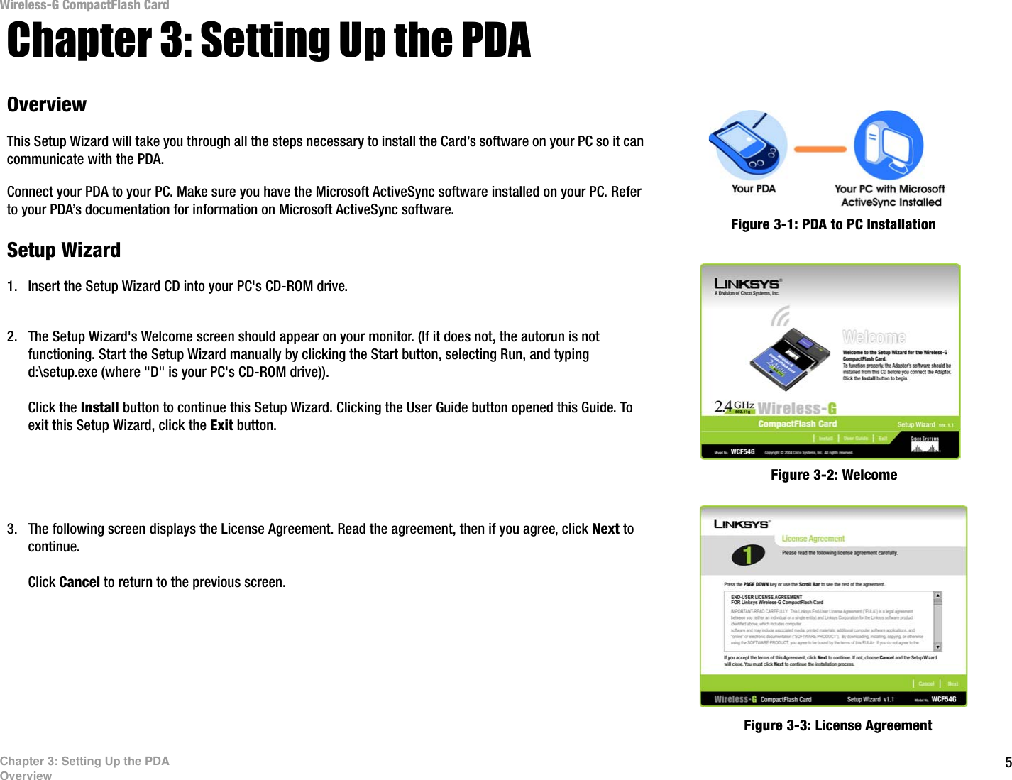 5Chapter 3: Setting Up the PDAOverviewWireless-G CompactFlash CardChapter 3: Setting Up the PDAOverviewThis Setup Wizard will take you through all the steps necessary to install the Card’s software on your PC so it can communicate with the PDA.Connect your PDA to your PC. Make sure you have the Microsoft ActiveSync software installed on your PC. Refer to your PDA’s documentation for information on Microsoft ActiveSync software. Setup Wizard1. Insert the Setup Wizard CD into your PC&apos;s CD-ROM drive. 2. The Setup Wizard&apos;s Welcome screen should appear on your monitor. (If it does not, the autorun is not functioning. Start the Setup Wizard manually by clicking the Start button, selecting Run, and typing d:\setup.exe (where &quot;D&quot; is your PC&apos;s CD-ROM drive)). Click the Install button to continue this Setup Wizard. Clicking the User Guide button opened this Guide. To exit this Setup Wizard, click the Exit button.3. The following screen displays the License Agreement. Read the agreement, then if you agree, click Next to continue. Click Cancel to return to the previous screen. Figure 3-3: License AgreementFigure 3-1: PDA to PC InstallationFigure 3-2: Welcome