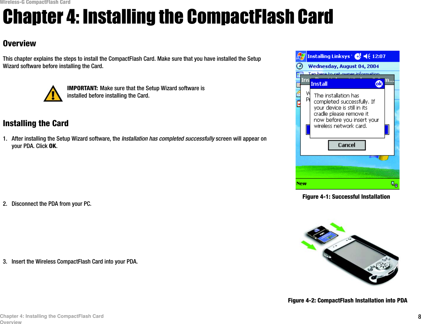 8Chapter 4: Installing the CompactFlash CardOverviewWireless-G CompactFlash CardChapter 4: Installing the CompactFlash CardOverviewThis chapter explains the steps to install the CompactFlash Card. Make sure that you have installed the Setup Wizard software before installing the Card.Installing the Card1. After installing the Setup Wizard software, the Installation has completed successfully screen will appear on your PDA. Click OK.2. Disconnect the PDA from your PC.3. Insert the Wireless CompactFlash Card into your PDA.  Figure 4-1: Successful InstallationIMPORTANT: Make sure that the Setup Wizard software is installed before installing the Card.Figure 4-2: CompactFlash Installation into PDA