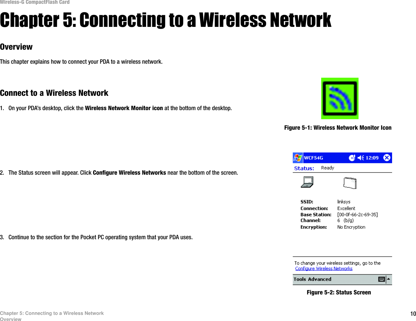 10Chapter 5: Connecting to a Wireless NetworkOverviewWireless-G CompactFlash CardChapter 5: Connecting to a Wireless Network OverviewThis chapter explains how to connect your PDA to a wireless network. Connect to a Wireless Network1. On your PDA’s desktop, click the Wireless Network Monitor icon at the bottom of the desktop.2. The Status screen will appear. Click Configure Wireless Networks near the bottom of the screen.3. Continue to the section for the Pocket PC operating system that your PDA uses.Figure 5-1: Wireless Network Monitor IconFigure 5-2: Status Screen