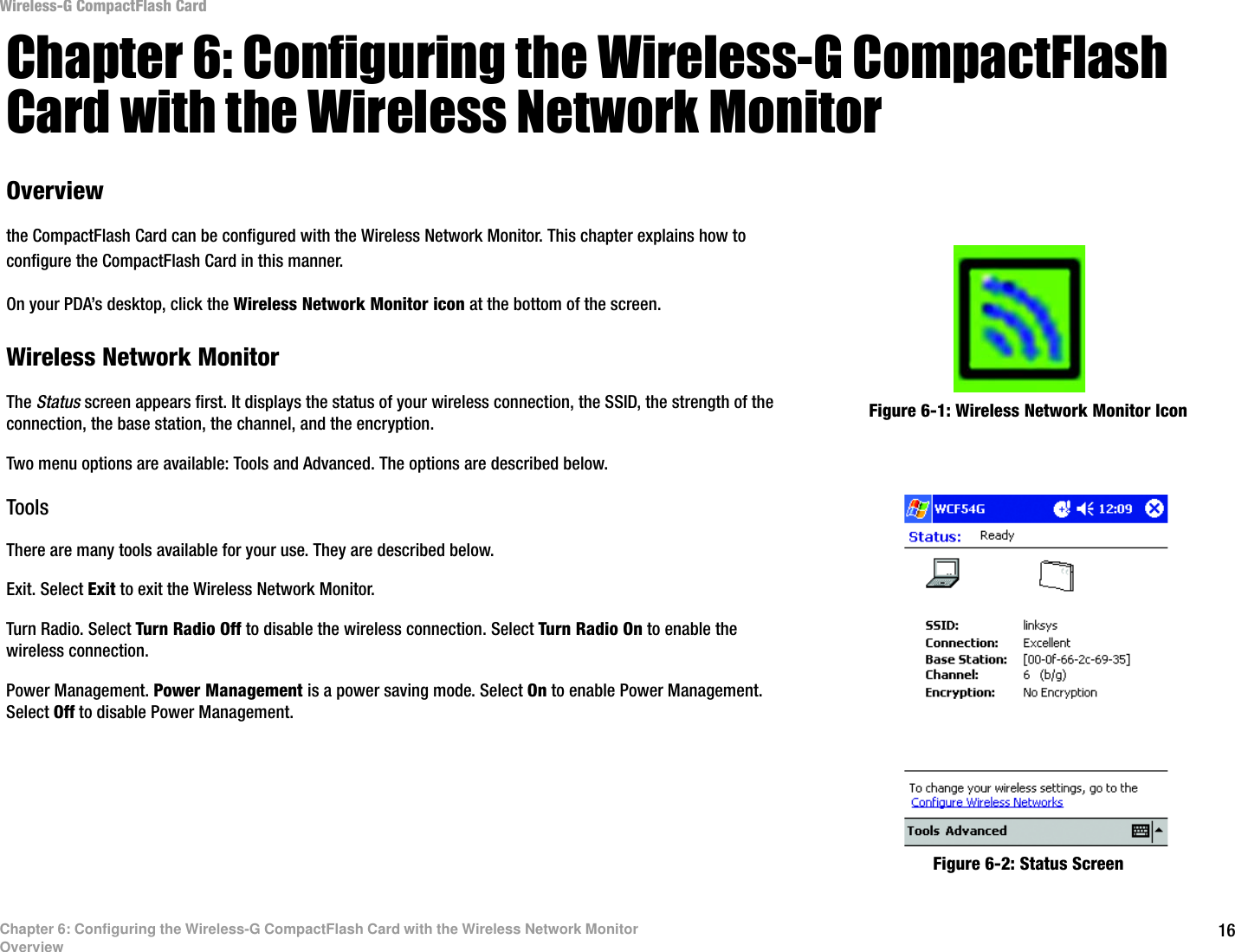 16Chapter 6: Configuring the Wireless-G CompactFlash Card with the Wireless Network MonitorOverviewWireless-G CompactFlash CardChapter 6: Configuring the Wireless-G CompactFlash Card with the Wireless Network MonitorOverviewthe CompactFlash Card can be configured with the Wireless Network Monitor. This chapter explains how to configure the CompactFlash Card in this manner.On your PDA’s desktop, click the Wireless Network Monitor icon at the bottom of the screen.Wireless Network MonitorThe Status screen appears first. It displays the status of your wireless connection, the SSID, the strength of the connection, the base station, the channel, and the encryption. Two menu options are available: Tools and Advanced. The options are described below.ToolsThere are many tools available for your use. They are described below.Exit. Select Exit to exit the Wireless Network Monitor.Turn Radio. Select Turn Radio Off to disable the wireless connection. Select Turn Radio On to enable the wireless connection.Power Management. Power Management is a power saving mode. Select On to enable Power Management. Select Off to disable Power Management. Figure 6-1: Wireless Network Monitor IconFigure 6-2: Status Screen