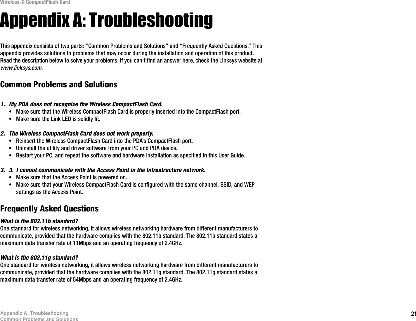 21Appendix A: TroubleshootingCommon Problems and SolutionsWireless-G CompactFlash CardAppendix A: TroubleshootingThis appendix consists of two parts: “Common Problems and Solutions” and “Frequently Asked Questions.” This appendix provides solutions to problems that may occur during the installation and operation of this product. Read the description below to solve your problems. If you can&apos;t find an answer here, check the Linksys website at www.linksys.com.Common Problems and Solutions1. My PDA does not recognize the Wireless CompactFlash Card.• Make sure that the Wireless CompactFlash Card is properly inserted into the CompactFlash port.• Make sure the Link LED is solidly lit.2. The Wireless CompactFlash Card does not work properly.• Reinsert the Wireless CompactFlash Card into the PDA’s CompactFlash port.• Uninstall the utility and driver software from your PC and PDA device.• Restart your PC, and repeat the software and hardware installation as specified in this User Guide.3. 3. I cannot communicate with the Access Point in the Infrastructure network.• Make sure that the Access Point is powered on.• Make sure that your Wireless CompactFlash Card is configured with the same channel, SSID, and WEP settings as the Access Point.Frequently Asked QuestionsWhat is the 802.11b standard?One standard for wireless networking, it allows wireless networking hardware from different manufacturers to communicate, provided that the hardware complies with the 802.11b standard. The 802.11b standard states a maximum data transfer rate of 11Mbps and an operating frequency of 2.4GHz.What is the 802.11g standard?One standard for wireless networking, it allows wireless networking hardware from different manufacturers to communicate, provided that the hardware complies with the 802.11g standard. The 802.11g standard states a maximum data transfer rate of 54Mbps and an operating frequency of 2.4GHz. 
