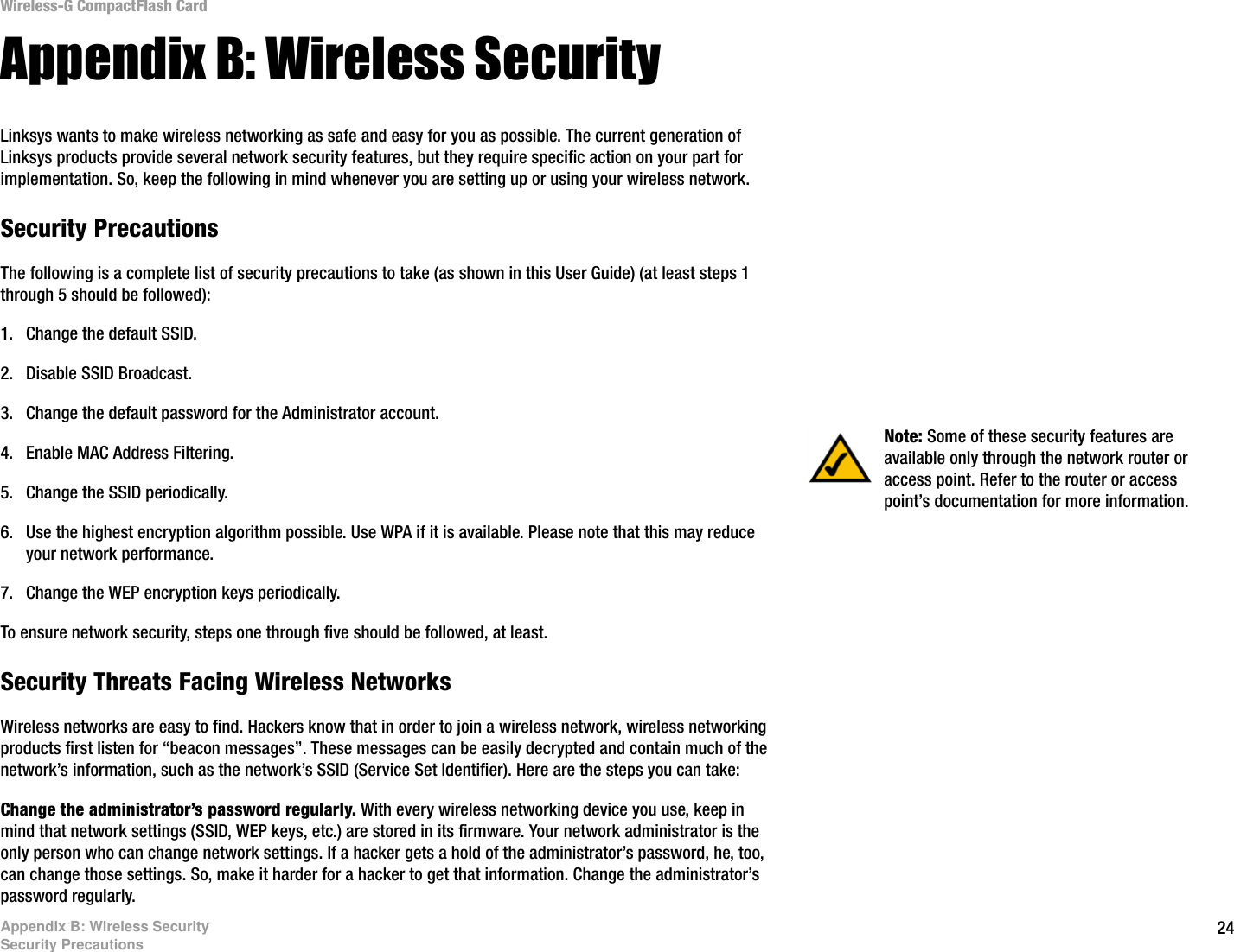24Appendix B: Wireless SecuritySecurity PrecautionsWireless-G CompactFlash CardAppendix B: Wireless SecurityLinksys wants to make wireless networking as safe and easy for you as possible. The current generation of Linksys products provide several network security features, but they require specific action on your part for implementation. So, keep the following in mind whenever you are setting up or using your wireless network.Security PrecautionsThe following is a complete list of security precautions to take (as shown in this User Guide) (at least steps 1 through 5 should be followed):1. Change the default SSID. 2. Disable SSID Broadcast. 3. Change the default password for the Administrator account. 4. Enable MAC Address Filtering. 5. Change the SSID periodically. 6. Use the highest encryption algorithm possible. Use WPA if it is available. Please note that this may reduce your network performance. 7. Change the WEP encryption keys periodically. To ensure network security, steps one through five should be followed, at least.Security Threats Facing Wireless Networks Wireless networks are easy to find. Hackers know that in order to join a wireless network, wireless networking products first listen for “beacon messages”. These messages can be easily decrypted and contain much of the network’s information, such as the network’s SSID (Service Set Identifier). Here are the steps you can take:Change the administrator’s password regularly. With every wireless networking device you use, keep in mind that network settings (SSID, WEP keys, etc.) are stored in its firmware. Your network administrator is the only person who can change network settings. If a hacker gets a hold of the administrator’s password, he, too, can change those settings. So, make it harder for a hacker to get that information. Change the administrator’s password regularly.Note: Some of these security features are available only through the network router or access point. Refer to the router or access point’s documentation for more information.