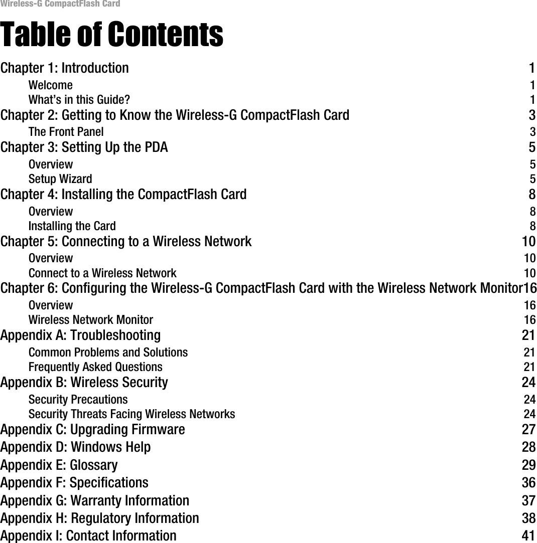 Wireless-G CompactFlash CardTable of ContentsChapter 1: Introduction 1Welcome 1What’s in this Guide? 1Chapter 2: Getting to Know the Wireless-G CompactFlash Card 3The Front Panel 3Chapter 3: Setting Up the PDA 5Overview 5Setup Wizard 5Chapter 4: Installing the CompactFlash Card 8Overview 8Installing the Card 8Chapter 5: Connecting to a Wireless Network 10Overview 10Connect to a Wireless Network 10Chapter 6: Configuring the Wireless-G CompactFlash Card with the Wireless Network Monitor16Overview 16Wireless Network Monitor 16Appendix A: Troubleshooting 21Common Problems and Solutions 21Frequently Asked Questions 21Appendix B: Wireless Security 24Security Precautions 24Security Threats Facing Wireless Networks 24Appendix C: Upgrading Firmware 27Appendix D: Windows Help 28Appendix E: Glossary 29Appendix F: Specifications 36Appendix G: Warranty Information 37Appendix H: Regulatory Information 38Appendix I: Contact Information 41