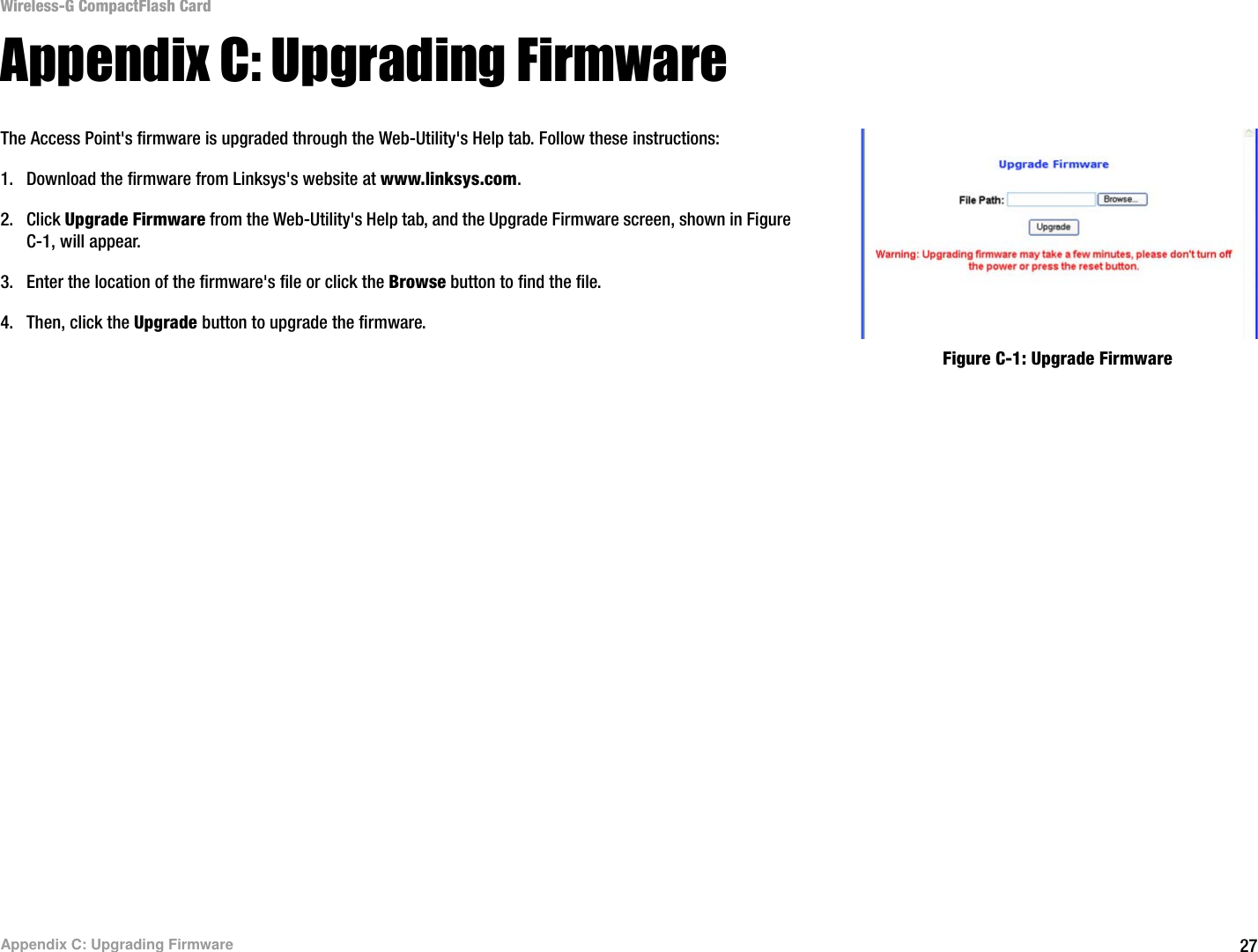 27Appendix C: Upgrading FirmwareWireless-G CompactFlash CardAppendix C: Upgrading FirmwareThe Access Point&apos;s firmware is upgraded through the Web-Utility&apos;s Help tab. Follow these instructions:1. Download the firmware from Linksys&apos;s website at www.linksys.com. 2. Click Upgrade Firmware from the Web-Utility&apos;s Help tab, and the Upgrade Firmware screen, shown in Figure C-1, will appear.3. Enter the location of the firmware&apos;s file or click the Browse button to find the file. 4. Then, click the Upgrade button to upgrade the firmware.Figure C-1: Upgrade Firmware