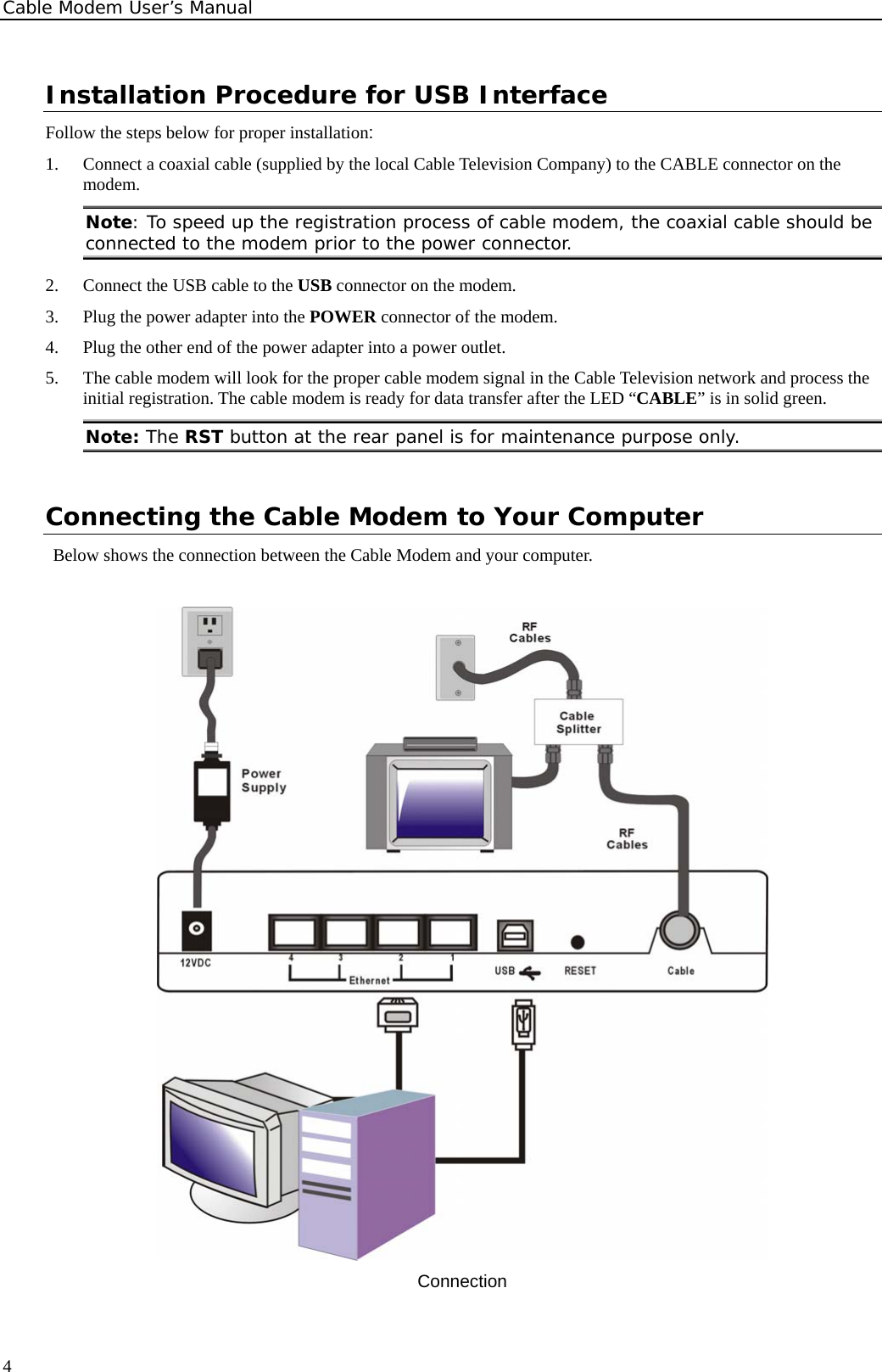 Cable Modem User’s Manual Installation Procedure for USB Interface Follow the steps below for proper installation: 1.  Connect a coaxial cable (supplied by the local Cable Television Company) to the CABLE connector on the modem.  Note: To speed up the registration process of cable modem, the coaxial cable should be connected to the modem prior to the power connector.  2.  Connect the USB cable to the USB connector on the modem. 3.  Plug the power adapter into the POWER connector of the modem. 4.  Plug the other end of the power adapter into a power outlet. 5.  The cable modem will look for the proper cable modem signal in the Cable Television network and process the initial registration. The cable modem is ready for data transfer after the LED “CABLE” is in solid green.   Note: The RST button at the rear panel is for maintenance purpose only.  Connecting the Cable Modem to Your Computer Below shows the connection between the Cable Modem and your computer.     Connection  4