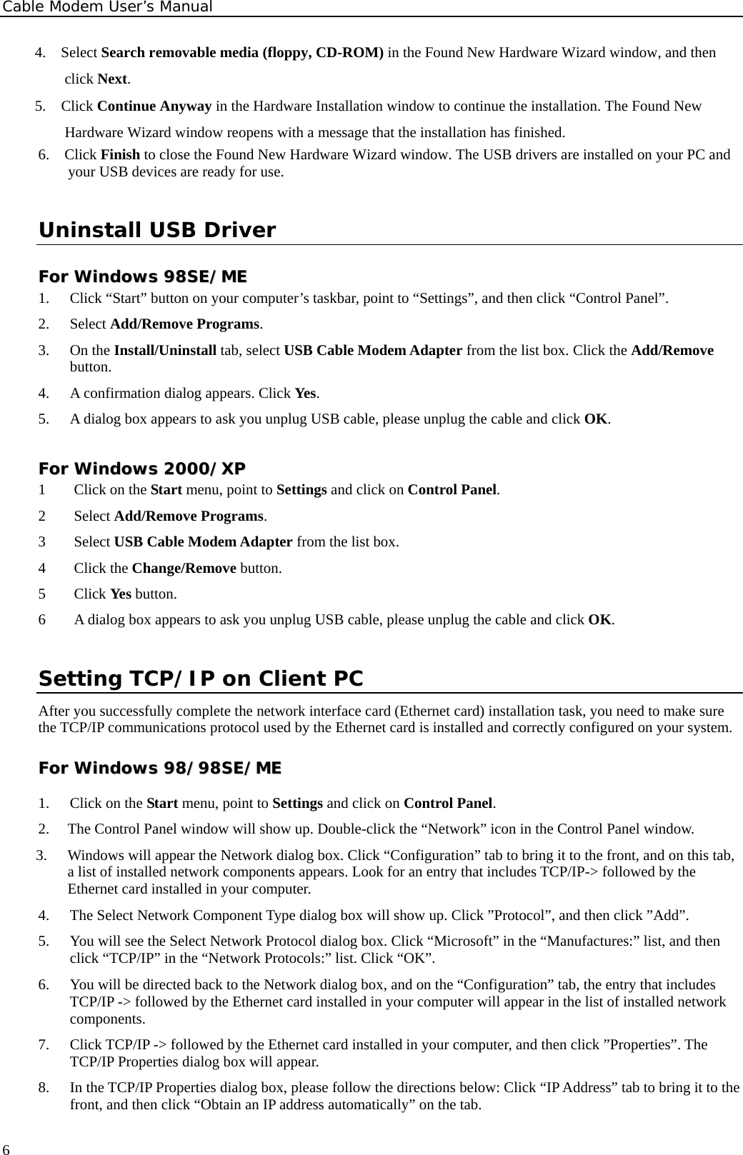 Cable Modem User’s Manual 4.  Select Search removable media (floppy, CD-ROM) in the Found New Hardware Wizard window, and then click Next. 5.  Click Continue Anyway in the Hardware Installation window to continue the installation. The Found New Hardware Wizard window reopens with a message that the installation has finished. 6.  Click Finish to close the Found New Hardware Wizard window. The USB drivers are installed on your PC and your USB devices are ready for use. Uninstall USB Driver FFoorr  WWiinnddoowwss  9988SSEE//MMEE    1.  Click “Start” button on your computer’s taskbar, point to “Settings”, and then click “Control Panel”. 2. Select Add/Remove Programs. 3. On the Install/Uninstall tab, select USB Cable Modem Adapter from the list box. Click the Add/Remove button. 4.  A confirmation dialog appears. Click Yes. 5.  A dialog box appears to ask you unplug USB cable, please unplug the cable and click OK. FFoorr  WWiinnddoowwss  22000000//XXPP  1  Click on the Start menu, point to Settings and click on Control Panel. 2 Select Add/Remove Programs. 3 Select USB Cable Modem Adapter from the list box. 4 Click the Change/Remove button. 5 Click Yes button. 6  A dialog box appears to ask you unplug USB cable, please unplug the cable and click OK. Setting TCP/IP on Client PC After you successfully complete the network interface card (Ethernet card) installation task, you need to make sure the TCP/IP communications protocol used by the Ethernet card is installed and correctly configured on your system.  FFoorr  WWiinnddoowwss  9988//9988SSEE//MMEE  1.  Click on the Start menu, point to Settings and click on Control Panel. 2.  The Control Panel window will show up. Double-click the “Network” icon in the Control Panel window.   3.  Windows will appear the Network dialog box. Click “Configuration” tab to bring it to the front, and on this tab, a list of installed network components appears. Look for an entry that includes TCP/IP-&gt; followed by the Ethernet card installed in your computer. 4.  The Select Network Component Type dialog box will show up. Click ”Protocol”, and then click ”Add”. 5.  You will see the Select Network Protocol dialog box. Click “Microsoft” in the “Manufactures:” list, and then click “TCP/IP” in the “Network Protocols:” list. Click “OK”. 6.  You will be directed back to the Network dialog box, and on the “Configuration” tab, the entry that includes TCP/IP -&gt; followed by the Ethernet card installed in your computer will appear in the list of installed network components. 7.  Click TCP/IP -&gt; followed by the Ethernet card installed in your computer, and then click ”Properties”. The TCP/IP Properties dialog box will appear. 8.  In the TCP/IP Properties dialog box, please follow the directions below: Click “IP Address” tab to bring it to the front, and then click “Obtain an IP address automatically” on the tab.  6
