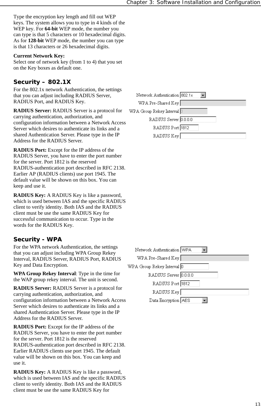 Chapter 3: Software Installation and Configuration  13Type the encryption key length and fill out WEP keys. The system allows you to type in 4 kinds of the WEP key. For 64-bit WEP mode, the number you can type is that 5 characters or 10 hexadecimal digits. As for 128-bit WEP mode, the number you can type is that 13 characters or 26 hexadecimal digits. Current Network Key: Select one of network key (from 1 to 4) that you set on the Key boxes as default one. SSeeccuurriittyy  ––  880022..11XX  For the 802.1x network Authentication, the settings that you can adjust including RADIUS Server, RADIUS Port, and RADIUS Key. RADIUS Server: RADIUS Server is a protocol for carrying authentication, authorization, and configuration information between a Network Access Server which desires to authenticate its links and a shared Authentication Server. Please type in the IP Address for the RADIUS Server. RADIUS Port: Except for the IP address of the RADIUS Server, you have to enter the port number for the server. Port 1812 is the reserved RADIUS-authentication port described in RFC 2138. Earlier AP (RADIUS clients) use port 1945. The default value will be shown on this box. You can keep and use it. RADIUS Key: A RADIUS Key is like a password, which is used between IAS and the specific RADIUS client to verify identity. Both IAS and the RADIUS client must be use the same RADIUS Key for successful communication to occur. Type in the words for the RADIUS Key. SSeeccuurriittyy  --  WWPPAA  For the WPA network Authentication, the settings that you can adjust including WPA Group Rekey Interval, RADIUS Server, RADIUS Port, RADIUS Key and Data Encryption. WPA Group Rekey Interval: Type in the time for the WAP group rekey interval. The unit is second. RADIUS Server: RADIUS Server is a protocol for carrying authentication, authorization, and configuration information between a Network Access Server which desires to authenticate its links and a shared Authentication Server. Please type in the IP Address for the RADIUS Server. RADIUS Port: Except for the IP address of the RADIUS Server, you have to enter the port number for the server. Port 1812 is the reserved RADIUS-authentication port described in RFC 2138. Earlier RADIUS clients use port 1945. The default value will be shown on this box. You can keep and use it. RADIUS Key: A RADIUS Key is like a password, which is used between IAS and the specific RADIUS client to verify identity. Both IAS and the RADIUS client must be use the same RADIUS Key for 