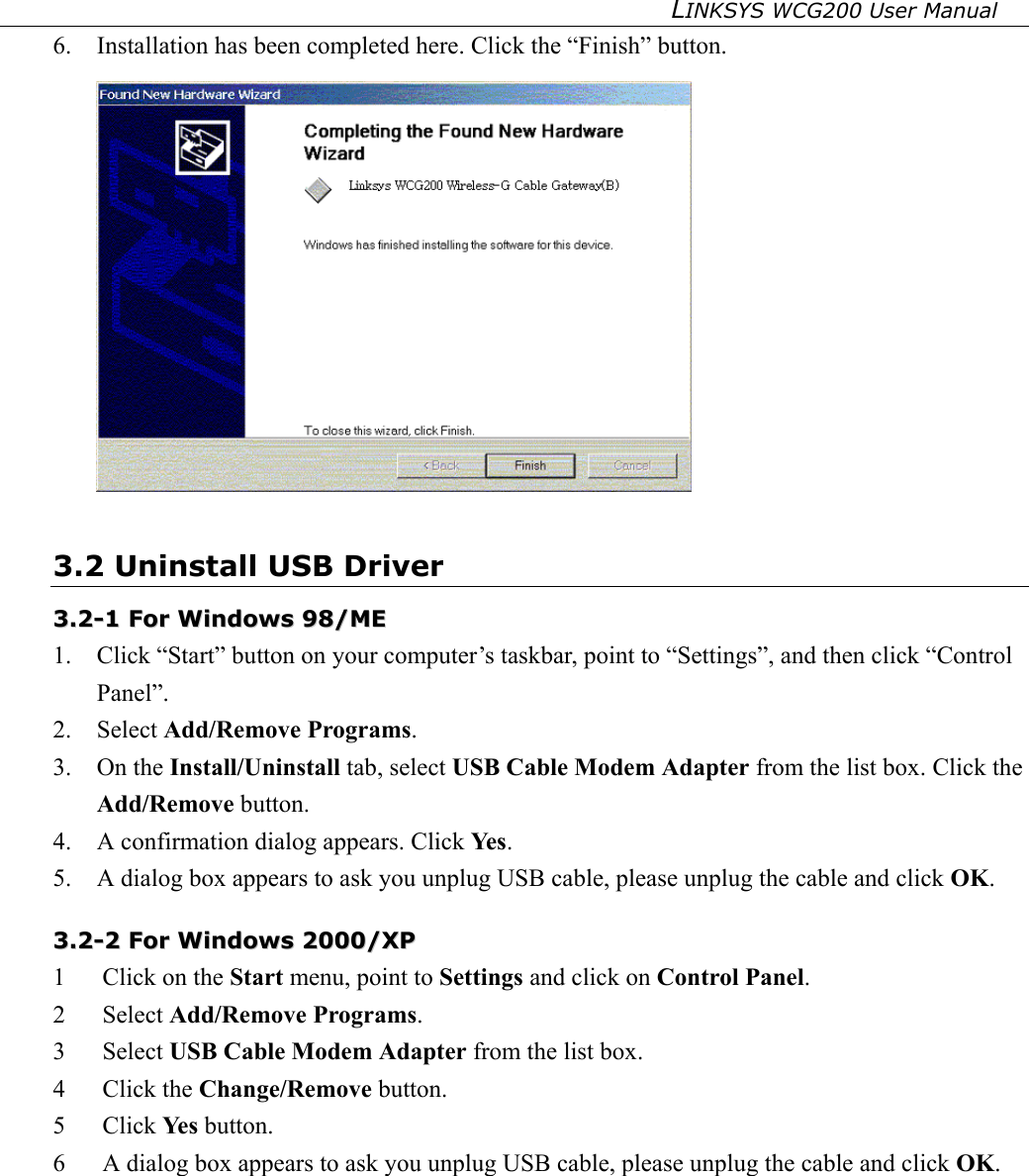 LINKSYS WCG200 User Manual   6.  Installation has been completed here. Click the “Finish” button.  3.2 Uninstall USB Driver 33..22--11  FFoorr  WWiinnddoowwss  9988//MMEE    1.  Click “Start” button on your computer’s taskbar, point to “Settings”, and then click “Control Panel”. 2. Select Add/Remove Programs. 3. On the Install/Uninstall tab, select USB Cable Modem Adapter from the list box. Click the Add/Remove button. 4.  A confirmation dialog appears. Click Ye s . 5.  A dialog box appears to ask you unplug USB cable, please unplug the cable and click OK. 33..22--22  FFoorr  WWiinnddoowwss  22000000//XXPP  1  Click on the Start menu, point to Settings and click on Control Panel. 2 Select Add/Remove Programs. 3 Select USB Cable Modem Adapter from the list box. 4 Click the Change/Remove button. 5 Click Ye s  button. 6  A dialog box appears to ask you unplug USB cable, please unplug the cable and click OK.  