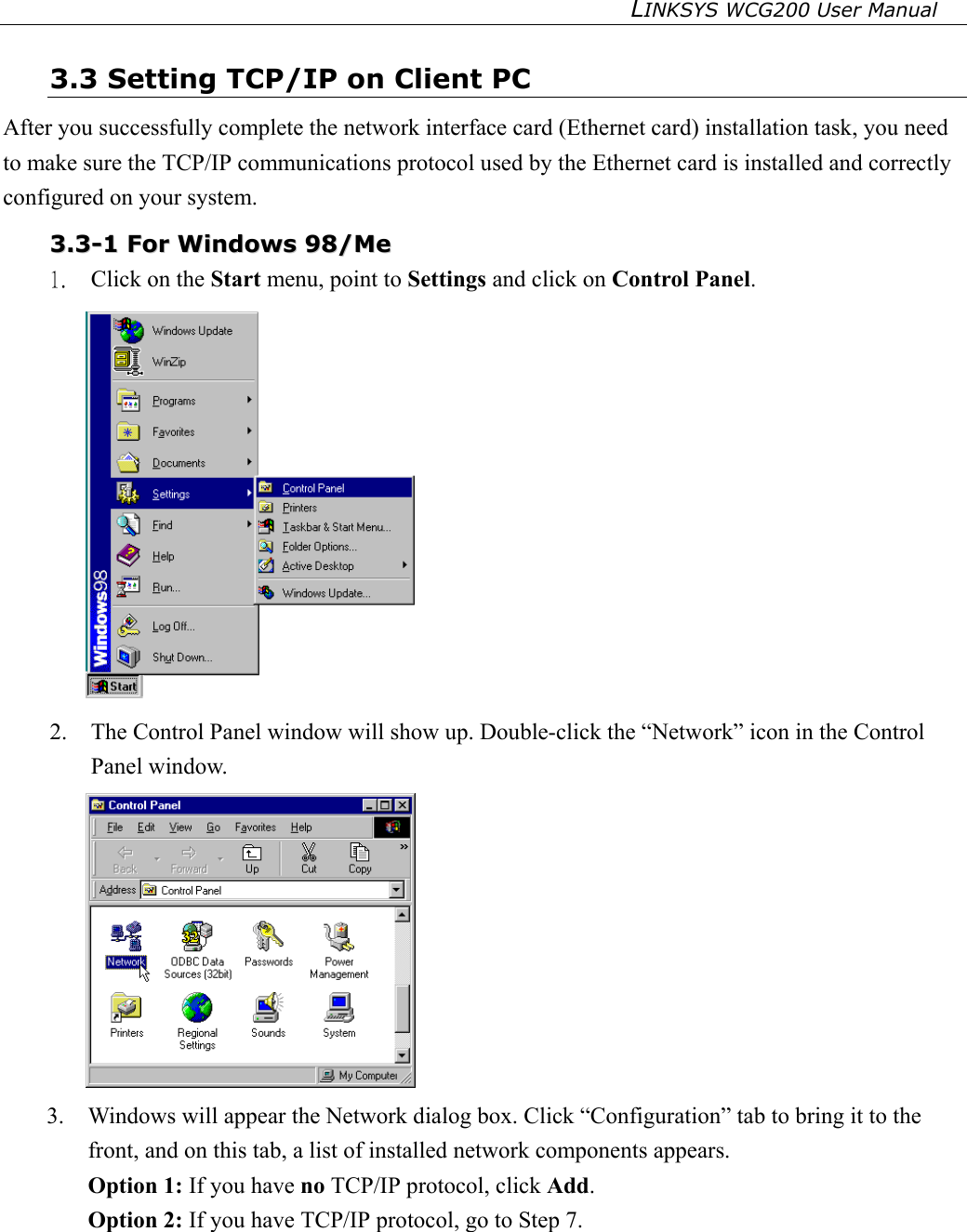 LINKSYS WCG200 User Manual   3.3 Setting TCP/IP on Client PC After you successfully complete the network interface card (Ethernet card) installation task, you need to make sure the TCP/IP communications protocol used by the Ethernet card is installed and correctly configured on your system.  33..33--11  FFoorr  WWiinnddoowwss  9988//MMee  1.  Click on the Start menu, point to Settings and click on Control Panel.  2.  The Control Panel window will show up. Double-click the “Network” icon in the Control Panel window.    3.  Windows will appear the Network dialog box. Click “Configuration” tab to bring it to the front, and on this tab, a list of installed network components appears.   Option 1: If you have no TCP/IP protocol, click Add. Option 2: If you have TCP/IP protocol, go to Step 7.   