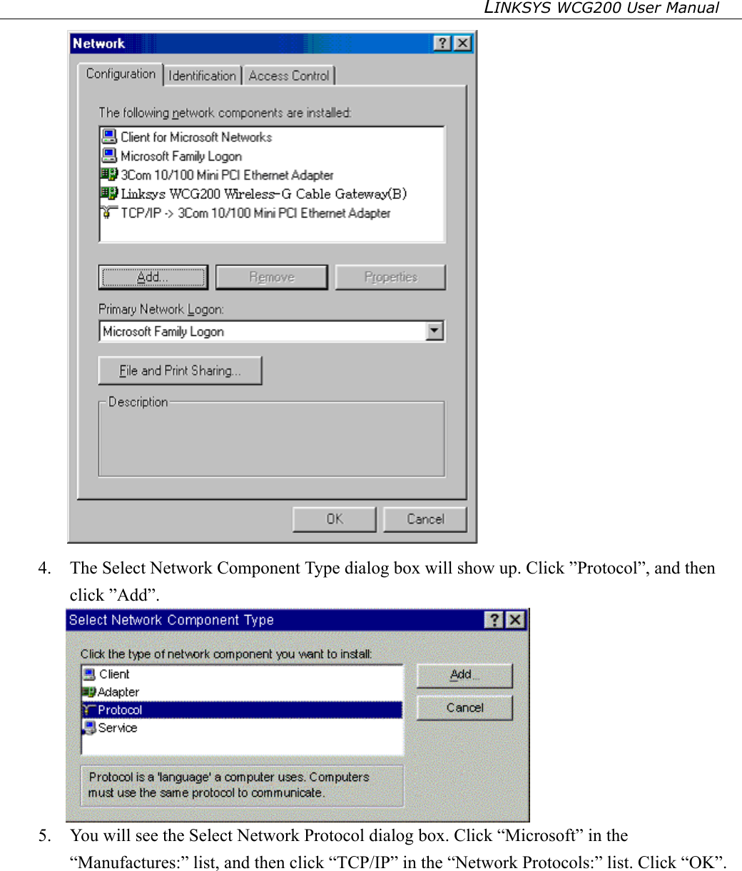 LINKSYS WCG200 User Manual    4.  The Select Network Component Type dialog box will show up. Click ”Protocol”, and then click ”Add”.  5.  You will see the Select Network Protocol dialog box. Click “Microsoft” in the “Manufactures:” list, and then click “TCP/IP” in the “Network Protocols:” list. Click “OK”. 