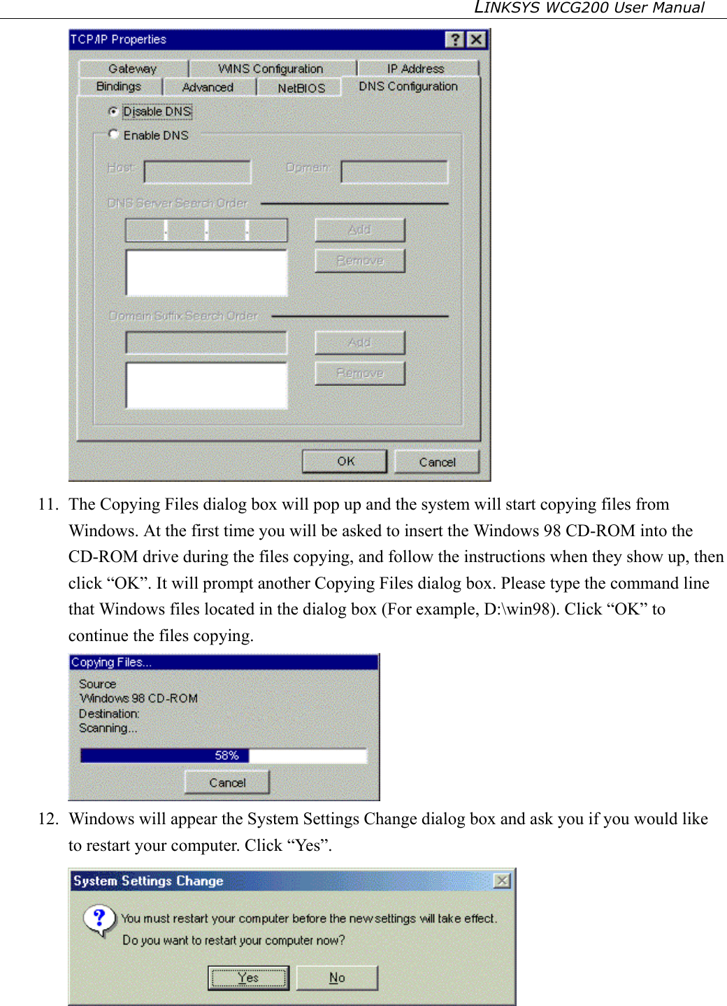 LINKSYS WCG200 User Manual    11.  The Copying Files dialog box will pop up and the system will start copying files from Windows. At the first time you will be asked to insert the Windows 98 CD-ROM into the CD-ROM drive during the files copying, and follow the instructions when they show up, then click “OK”. It will prompt another Copying Files dialog box. Please type the command line that Windows files located in the dialog box (For example, D:\win98). Click “OK” to continue the files copying.  12.  Windows will appear the System Settings Change dialog box and ask you if you would like to restart your computer. Click “Yes”.   