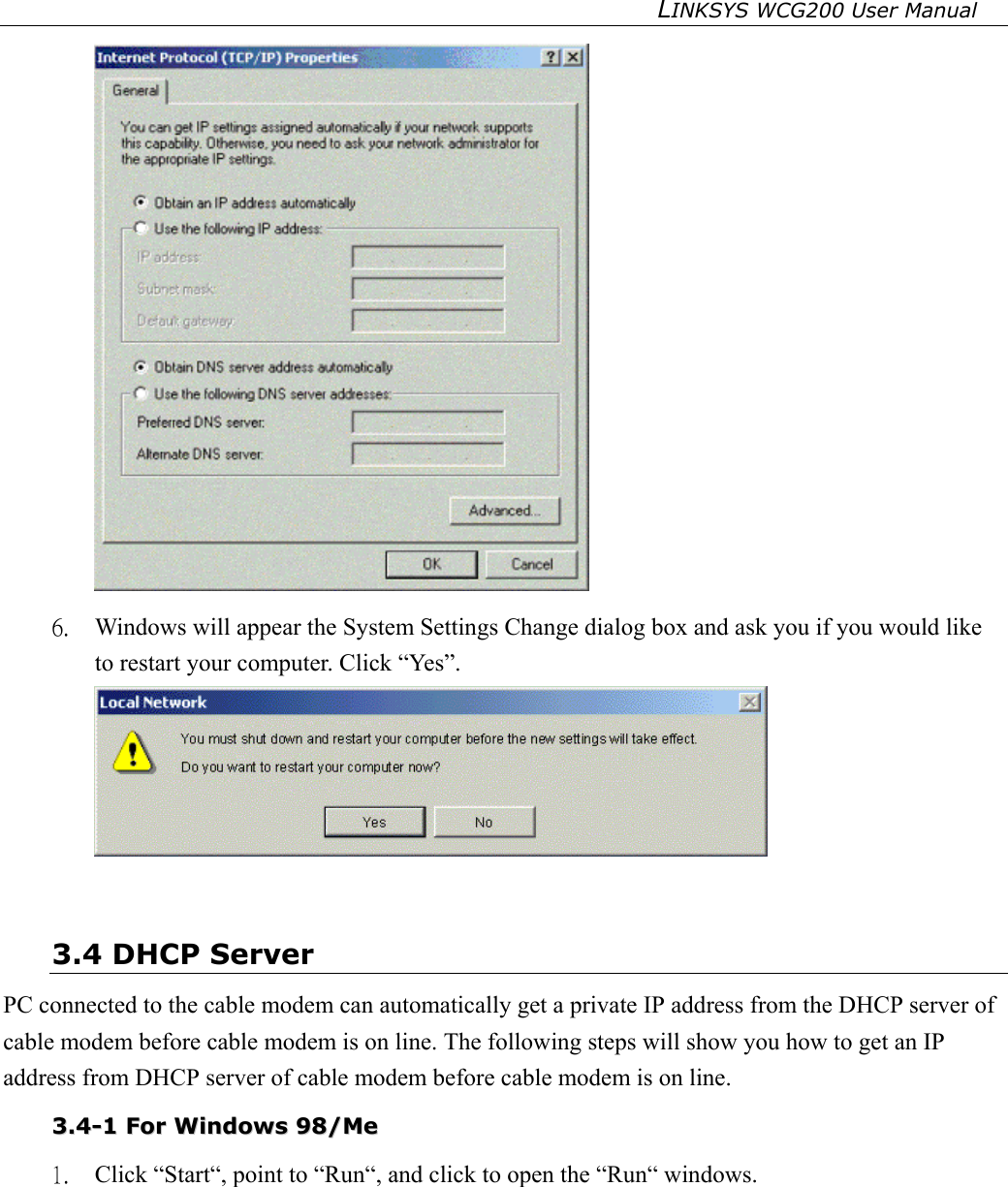 LINKSYS WCG200 User Manual    6.  Windows will appear the System Settings Change dialog box and ask you if you would like to restart your computer. Click “Yes”.   3.4 DHCP Server PC connected to the cable modem can automatically get a private IP address from the DHCP server of cable modem before cable modem is on line. The following steps will show you how to get an IP address from DHCP server of cable modem before cable modem is on line. 33..44--11  FFoorr  WWiinnddoowwss  9988//MMee  1.  Click “Start“, point to “Run“, and click to open the “Run“ windows. 