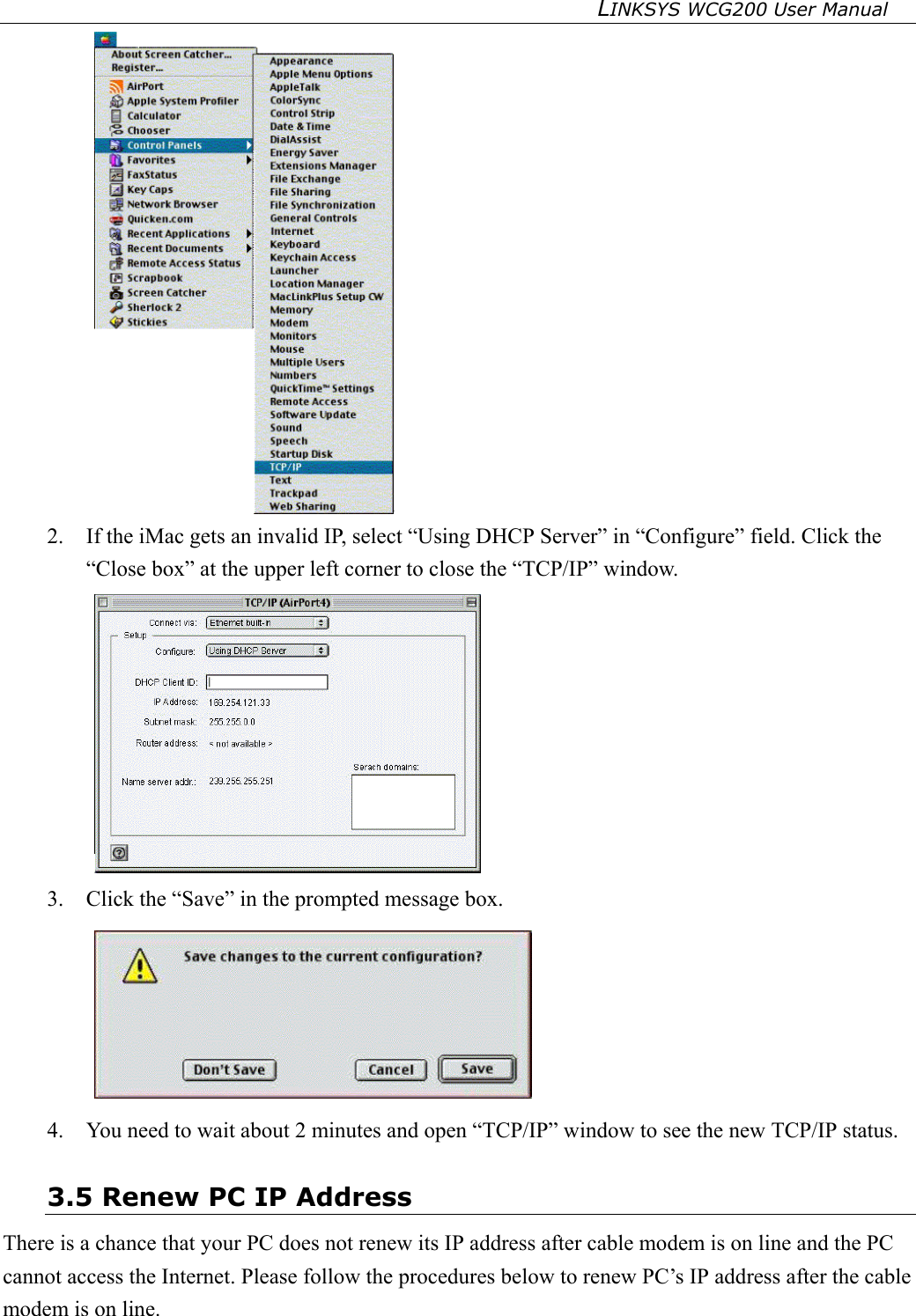 LINKSYS WCG200 User Manual    2.  If the iMac gets an invalid IP, select “Using DHCP Server” in “Configure” field. Click the “Close box” at the upper left corner to close the “TCP/IP” window.  3.  Click the “Save” in the prompted message box.    4.  You need to wait about 2 minutes and open “TCP/IP” window to see the new TCP/IP status. 3.5 Renew PC IP Address There is a chance that your PC does not renew its IP address after cable modem is on line and the PC cannot access the Internet. Please follow the procedures below to renew PC’s IP address after the cable modem is on line. 