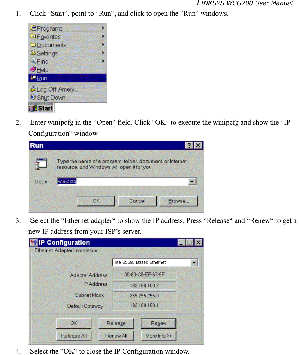 LINKSYS WCG200 User Manual   1. Click “Start“, point to “Run“, and click to open the “Run“ windows.  2.  Enter winipcfg in the “Open“ field. Click “OK“ to execute the winipcfg and show the “IP Configuration“ window.  3.  Select the “Ethernet adapter“ to show the IP address. Press “Release“ and “Renew“ to get a new IP address from your ISP’s server.  4.  Select the “OK“ to close the IP Configuration window.        