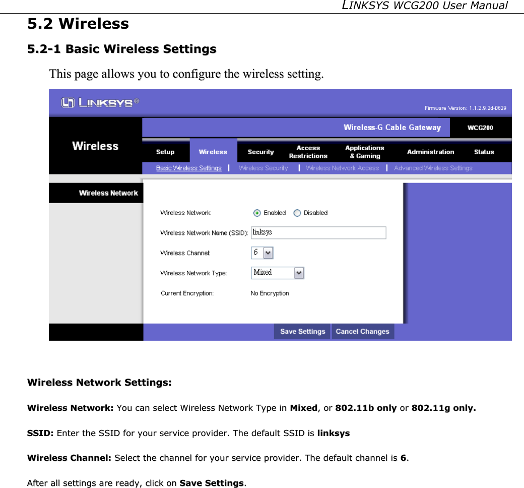 LINKSYS WCG200 User Manual   5.2 Wireless 55..22--11  BBaassiicc  WWiirreelleessss  SSeettttiinnggss  TThhiiss  ppaaggee  aalllloowwss  yyoouu  ttoo  ccoonnffiigguurree  tthhee  wwiirreelleessss  sseettttiinngg..    WWiirreelleessss  NNeettwwoorrkk  SSeettttiinnggss::    WWiirreelleessss  NNeettwwoorrkk::  YYoouu  ccaann  sseelleecctt  WWiirreelleessss  NNeettwwoorrkk  TTyyppee  iinn  MMiixxeedd,,  oorr  880022..1111bb  oonnllyy  oorr  880022..1111gg  oonnllyy..    SSSSIIDD::  EEnntteerr  tthhee  SSSSIIDD  ffoorr  yyoouurr  sseerrvviiccee  pprroovviiddeerr..  TThhee  ddeeffaauulltt  SSSSIIDD  iiss  lliinnkkssyyss  WWiirreelleessss  CChhaannnneell::  SSeelleecctt  tthhee  cchhaannnneell  ffoorr  yyoouurr  sseerrvviiccee  pprroovviiddeerr..  TThhee  ddeeffaauulltt  cchhaannnneell  iiss  66..  AAfftteerr  aallll  sseettttiinnggss  aarree  rreeaaddyy,,  cclliicckk  oonn  SSaavvee  SSeettttiinnggss..